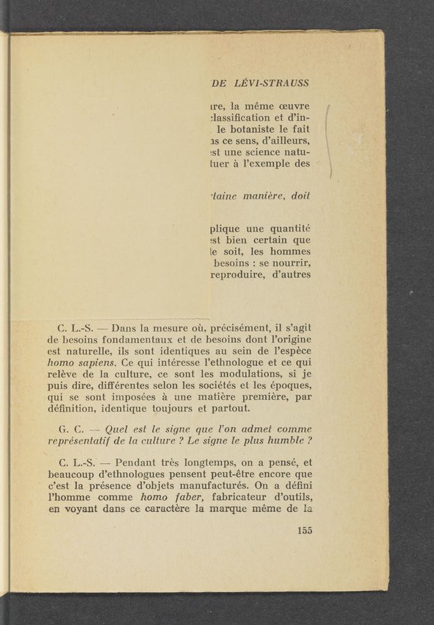 Page text (OCR generated): 'DE LE’ VII-S TBA USS
Ire, la meme (Buvre
:lassiﬁcation et d’in-
. 1e botaniste 1e fait
1s ce sens, d’ailleurs,
:st une science natu-
tuer a l’exemple des
‘taine maniére, doit
plique une quantite
2st bien certain que
le soit, les hommes
besoins : se nourrir,
reproduire, d’autres
C. L.-S. ———— Dans la mesure ou, précisément, i1 s’agit .
de besoins fondamentaux et de besoins dont l’origine
est naturelle, ils sont identiques au sein de l’es‘pece
homo sap-lens. Ce qui intéresse l’ethnologue et ce qui
releve d—e la culture, ce sont les modulations, si je
puis dire, diﬁ‘érentes selon les sociétés et les époques,
,qui se sont imposées ‘a une matiere premiere, par
deﬁnition, identique toujours et partout. ‘
G. C. ..,_____. Quel est le signe que l’on admel comme
representatif de la culture ? Le signe le plus humble ?
C. L.-S.' —— Pendant tres longtemps, on a pensé, et
beaucou‘p d’ethnologues pensent peut—étre encore que
c’est la presence d’objets manufactures. On a déﬁni
l’homme comme homo faber, fabricateur d’outils,
en voyant dans ce caractére la marque meme de 1a
155