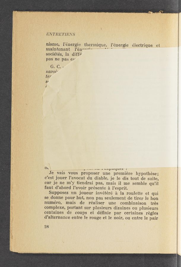 Page text (OCR generated): 1N 11W 111V»
* msme, 1 energm themnqua, i’ém argie 111112111tu et
‘ 4» mallltenant I’enmmMW, 1,411.11 1. = n ,.
saciétés, 111 diffé'
~ pas ne pas esw
I .—  G. C.
sauna-1'1““
' . ’3’
'
, 0““ ,..-.._1...,._,.- vag~ J ”5.1.1.11un .
‘ Jé vais vous preposer une premiere hypothese;
, f - c ’est jouer l’avocai: du diable, je le dis tout de suite,
car je ne m’y tiendrai pas, mais 11 me semble qu’il
' faut d’abord l’avoir présent’e 2‘1 l’esprit.
' Supposez 1111 jOueur invétéré 51 la roulette et qui
g ~ f 3e donne pour but non pas seulement de tirer le hon
.' ' ' num-éro, mais de réaliser une combinaison trés
’ complexe, portant surplusieurs dizainles 011 plusieurs
' ‘ centaines de coups et déﬁnie par certaines régles
d’alternqme entre le rouge et le noir, ()u entre le pair
28‘
.v‘.