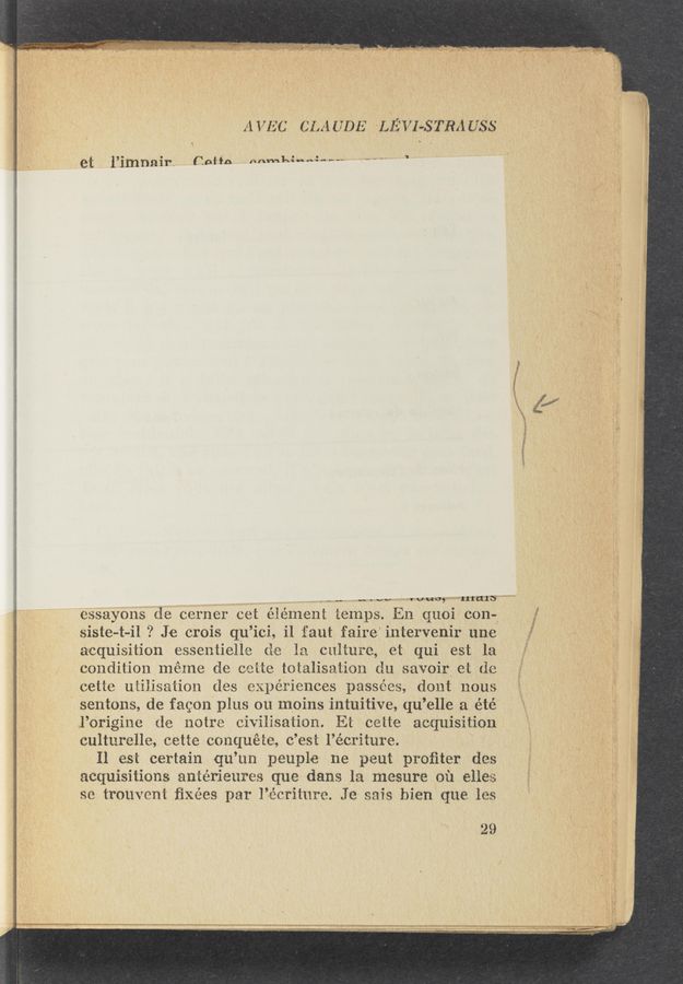 Page text (OCR generated): AVEC CLAUDE LEW-STRAUSS
et l’imnair- (1mm -.mm111....:-,._.. _
J’MWW
fV
.-_,,... “1.1.1. vows “’rIICFITS” ”W 4 ' . *
essayons dC CCrnCr CCt 1111111111: 1C1nps.Ln (1110i con-5
sistC-at—il ? JC crois q11’ ici, i1 faut fairC intervenir unC , »
vauisition essentiellC (1C 1:1 culture, Ct qui est la ' “ 1
condition mémC dC CCHC totaligation du savoir Ci (1::
CCtiC uiiiisaiion dCs u111ériC1lces passCCs, dont nous
sentons, de fagon plus 011 moins intuitive, quellea été
l’Crigine 11C 110t1'C Civilisation. Et CCttC acquisition
culturelle, CCtte conquete, (3 ’Csi l’écriture. 4
Il est certain qu‘ 1111 13131111113 11C pCut proﬁtCr dCs
acquisitions antéﬁCuCCC un dang 1:1 mesure oil CHCC
CC. Convent ﬁxées p211" li’CCriturC. 3:1 11:13:; biCn' que 1C3
.29
-1 Wmiuwmmwmvmm runway-w.“ “I WWW “W"! in WWIW: :05.»me $845. 2179'! 77*“?- WWW‘ WW ”ma-man" MN? MW!”
~— « I 1 > . A‘ ' w.
‘W‘ WWW...- ‘at' ‘1: 1:... «1113.... :1 _-
m ... . _ 1,
:. .r:. .— . .. . A _, ‘ 1 WP... . t a.“ W
' - ~17. ._,::..:: ,. ., ... . ,1 - ._ ‘. M