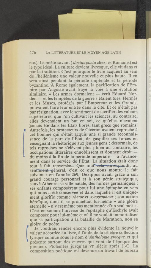 Page text (OCR generated): 47 6 LA LITTERATURE ET LE MOYEN AGE LATIN
etc). Le poete-savant ( downs poeta chez les Remains) est
le type ideal. La culture devient livresque, elle vit dans et
par la tradition. C’est pourquoi le livre acquiert au sein
de l’hellé‘nisme une valeur nouvelle et plus haute. ll en
sera ainsi pendant 1a periode impériale et la périocle
byzantine, 'A Rome egalement, la pacification de l’Em—
pire par Auguste avait frayé la voie a une evolution
similaire. « Les armes dormaient -—- écrit Eduard Nor-
den -—- et les tempétes de la guerre s’étaient tues. Hermes
et les Muses, protégés par l’Empereur et les Grands,
pouvaient faire leur entree dans la cité. Et ce n’était pas
par resignation, avec le sentiment de sacriﬁer des valeurs
supérieures, que l’on cultivait les sciences, au contraire,
elles devenaient un, but en soi, ce qu’elles n’avaient
jamais été dans les Etats libres, tant grecs que romains.
Autrefois, les proteCteurs de Cicéron avaient reproché a
cet homme qui s’était acquis une si grande reconnais-
sance de la part de l’Etat, de gaspiller ses forces en
enseignant 1a rhétorique aux jeunes gens ; désorrnais, de
tels reproches ne s’élévent plus ; bien au contraire, les
occupations littéraires ennoblissent et donnent droit ——
du moins a la fin de la peri’ode impériale —— a l’avance-
ment dans le service de l’Etat. La situation était donc
tout a fait renversée... Que tout‘ccl-a—cmrespondit au
sentiment—general, c’est ce que nous montre le fait
suivant : en l’année 269, Dexippos avait, grace a son
grand courage personnel et a son génie stratégique,
sauvé Athénes, sa Ville natale, des hordes germaniques ;
ses enfants composerent pour lui une épitaphe en vers
qui nous a été conserVée et dans laquelle il est unique-
ment gloriﬁé comme rhetor et syngrapheus; son action
.héroi‘que, dont i1 se promettait, lui-meme « une gloire
éternelle » n’y est meme pas mentionnée d’un seul mot ».
C’est en somme l’inverse de l’épitaphe qu’Eschyle avait
composée pour lui-meme et 01‘] i1 ne voulait immortaliser
que sa participation :21 la bataille de Marathon, non sa
gloire de poete.
Je voudrais rendre encore plus évidente 1a nouvelle
valeur accordée au livre, a l’aide de la celebre collection
lyrique connue sous le nom d’Anthologie grecque, et qui
présente surtout des muvres qui vont de l’époque des
premiers Ptolemées jusqu’au VIC ,siecle apres J.-C. La
composition poetique est devenue un travail de bureau