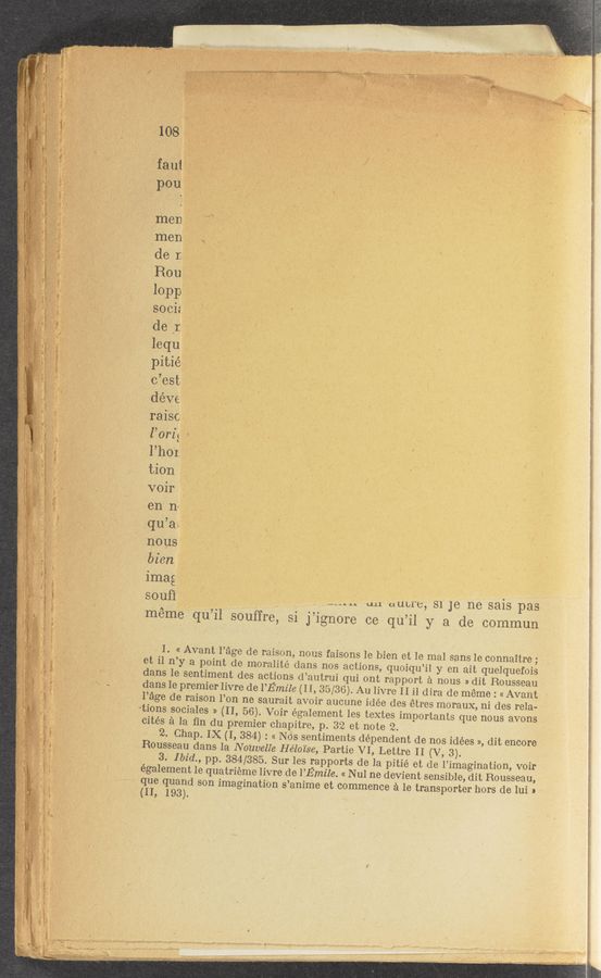 Page text (OCR generated): men ' ‘TV‘ 7
men * ..
de I. T‘ I "
Rout,
10-1313}
soci: _.
de ,1 __,_
lequ
pitié
c’est-
déve'
raisc
l’orz} .
l’hor
tion
voir .
en n~
qu’ae
nous
bicn
imag .
soufi ‘ ' . ' . an autre, s1 Je ne sais pas
meme qu’il s0uffre, si j’ignore ce qu’il y a de commun
1. « Avant Page de raison, nous faisons 1e bien et 1e mal sans Ie connaitre;
et i1 n’y a point de moralité dans nos actions, quoiqu’il y en ait quelquefois
dans le sentiment des actions d’autrui qui ont rapport a nous » dit Rousseau
dans Ie premier livre de I’Emile (II, 35/36). Au livre II i1 dira de meme : « Avant
Page de raison l’on ne saurait avoir aucune idée des étres morauX, ni des rela-
tions sociales » (II, 56). Voir egalement Ies textes importants que nous avons
cites a la ﬁn du premier chapitre, p. 3'2 et note 2.
2. Chap. IX (I, 384) : « N as sentiments dependent de nos idées », dit encore
Rousseau dans la Nonvelle Heloise, Partie VI, Lettre II (V, 3).
3. Ibid., pp. 384/385. Sur Ies rapports de la pitié et de l’imagination, voir
également 1e quatrieme livre de I’Emile. « N ul ne devient sensible, dit Rousseau,
que quand son imagination s’anime ct commence a Ie transporter hors de lui »
(II, 193).
(1_,..~_., ....