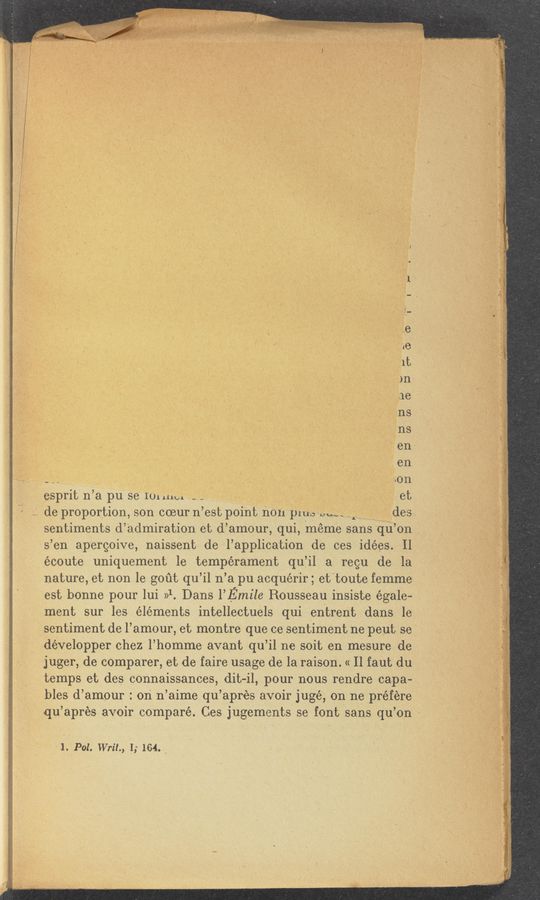 Page text (OCR generated): v
espritn’apu se 1111111111 ’ ‘ 1 1 . et
1. de proportion, son ooeurn ’est point non pillo so,“ .1 des
sentiments d’ admiration et d’ amour, qui, meme sans qu’ on
sen apergoive, naissent de l’applioation de ces idées. Il
écoute uniquement 1e temperament qu’il a regu de. la
nature, et non 1e gout qu’il n’a pu aoquérir; et‘toute femme
ment sur les elements intellectuels qui enitrent dans le
‘ sentiment de l’amour, et montre que Ce sentiment ne peut se
développer chez l’homme avant qu’il ne soit en mesure de
juger, de comparer, et de faire usage de la raison. « Il faut du
temps et des connaissances, dit-il, pour nous rendre capa-
bles d’amour : on n’aime qu’apres avoir jugé, on ne préfere
qu’apres avoir compare. Ces jugements se font Isans qu’on
1. P01. Writ,
I; 164. _
est bonne pour lui »1. Dans I’Emile RousSeau insiste égale— '
a . ,
.x
2—3:... .— M.—
..gﬂirﬂ‘l 1.... 3 .
7 - 5,;
V iv»
V.
L
b1
‘1‘;
,1