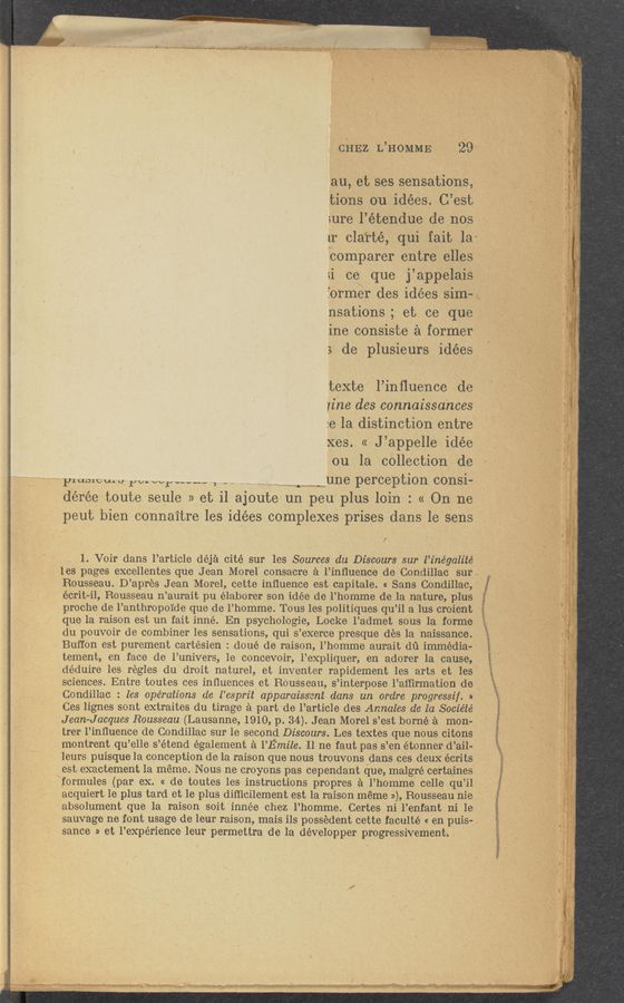 Page text (OCR generated): ' 1'
3 . ._ y.“ .. A ,1. ”(Huh/”1 ‘M A 4;. m1;- 1.. 14-2. 1 ”.4 - .Tm- . ‘. AL- 1-
' CHEZ L’HOMME 29
au, 7et ses sensations,
tions 0‘11 idées. C’est
1ure l’étendue de nos . ’
1r clarté, qui fait la-y
Comparer entre elles
11 ce que j ’appel-ais ,
3ormer des idées Sim~
nsations; et ce que
ine consiste a former
de plusieurs idées
texte l’inﬂuence de
iihe des «connaissa‘nces ’
:e la distinction entre ,
xes. « J’appelle idée
ou la collection de
pmme 1111, power m--- , 1-1 une perception consi—
,._ HM as“! may“,
dérée toute seule » et i1 ajoute un peu plus loin : 11 On ne
peut bien connaitre les idées complexes prises dans le sens
/’
1. Voir dans l’article déja cite sur les Sources 1111 Discours sur l’inégalité
les pages excellentes que Jean Morel consacrea al’inﬂuence de Condillac sum
Rousseau. D’ apres Jean Morel, cette inﬂuence est capitale. « Sans Condillacy
écrit-il, Rousseau n ’aurait pu élaborer son idée de 1’ homme de la nature, plus
proche de l’anthropoide que de 1’ homme. Tous les politiques qu ’il a lus croient
que la raison est un fait inné. En psychologie, Locke l’admet sous la forme
du pouvoir de combiner les sensations, qui s’exerce presque des la naissance.
Buffon est purement cartésien: doué de raison, l’homme aurait d1"1 immedia-
tement, en face (19 l’univers, 1e concevoir, _1’expliquer, en adorer la cause,
déduire les regles du droit nature], et inventer rapidement les arts et les
sciences. Entre toutes ces inﬂuences et Reusseau, s ’interpose l’aﬂirmation de x
Condillac. ' les opérations de l’esprit apparaissent dans un ordre progressif. 11
Ces lignes sont extraites du tirage a part de l’article des Annales de la Sociéié
, Jean-Jacques Rousseau (Lausanne, 1910, p._ 34). Jean Morel s ’est home a mon-
, trer l’inﬂuence de Condillac sur le second Discours. Les textes que nous citons
7 montrent qu ’elle s ’étend également a l’Emile. Il ne faut pas 3’ en étonner d ’ail-
leurs puisque 1a conception de la raison que nous trouvons dans ces deux écrits
est exactement 1a meme. Nous ne croyons pas cependant que, malgré certaines
wformules (par ex. « de toutes les instructions prepres a l’homme celle qu ’il
acquiert le plus tard et le plus diﬁicilement est la raison meme 1)), Rousseau nie .
absolument que la raison soit innée chez l’.homme Certes ni l’enfant ni 1e
sauvage ne font usage de leur raison, mais ils possedent cette faculté « en puis-.
sauce 11 et l’expérience leur permettra de la développer progressivement»
11w€*§_‘1-,litﬁ> :» 3’ v. ‘ .1 "i. ,7...” -. - ‘W .’ rm“. -.'- 1 , , W V V ‘ V 7' K '7'" .n , ”7'.’ 1‘ x-