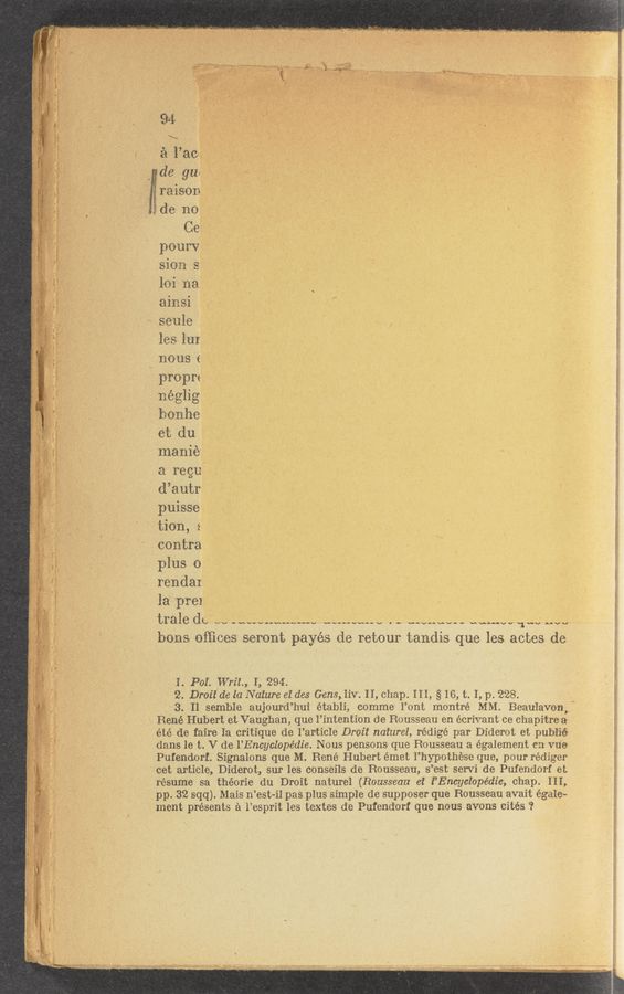 Page text (OCR generated): é 'l’aca, ., a , .V . , a,
_ de gue ._
,raison , f A,
do no ' . , VI , . ‘ _ "
Ce ”
pour‘v
sioa s
loi na
ainsi
seule . ’ '“ ,
les IuI
nousc
propre
néglig
bonhe'
et du
manie‘ ~
a regu '
d’autr
puisse
tion, &amp;
contra
plus 0
rendai
la prei ,
trale ddw ........................ V . - “WIN“- Via-MW TM; “W
bons Ofﬁces seront payes de retour tandis que les actes de
J;
as
s‘
‘n‘
I. Pol. Writ, I, 2.94.
2, Droii de la Nature et des Gens, Iiv. II, chap. III, § 16, t. I, p. 228.
3. Il semble aujourd’hui établi, comme I’ont montré MM. Beaulavon, '
René Hubert et Vaughan, que I’intention de Rousseau en écrivant ce chapitre a
été de faire Ia critique de I’article Droit natural, rédige par Diderot et puiné
dans le t. V dc I’Encyclopédie. Nous pensons que Rousseau a également en Vue
Putendorf. Signalons que M. Rene Hubert émet l’hypothese que, pour rédiger
cet article, Diderot, sur les conseils de Rousseau, s’est servi de Pufendorf et
resume sa théorie du Droit naturel (Rousseau ei Z’Encyclopédie, chap. III,
pp. 32 sqq). Mais n’est-il pas plus simple de supposer que Rousseau avait égal’e‘
ment presents a l’esprit les textes de Pufendorf que nous avons cites ‘2