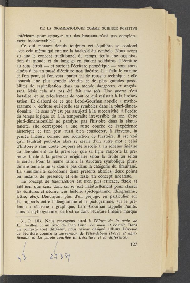 Page text (OCR generated): DE LA GRAMMATO‘LOGIE COMME SCIENCE POSITIVE
antérieurs pour appuyer sur des boutons n’est pas complete-
ment inconcevable 31. >> .
Ce qui menace depuis toujours cet équilibre se confond
avec cela meme qui entame la line’arité du symbole. Nous avons
vu que le concept traditionnel du temps, toute une organisa-
tion du monde et du langage en étaient solidaires. L’écriture
au sens étroit —-—- et surtout l’écriture phonétique -——- sont enra-
cinées dans un passé d’écriture non linéaire. 11 a fallu 1e vaincre
et l’on peut, si 1’on veut, parler ici de réussite technique : elle
assurait une plus grande sécurité et de plus grandes possi-
bilités de capitalisation dans un monde dangereux et angois-
sant. Mais cela n’a pas été fait une fois. Une guerre s’est
installée, et un refoulement de tout ce qui résistait a la lineari-
sation. Et d’abord de ce que Leroi-Gourhan appelle << mytho-
gramme >>, écriture qui épelle ses symboles dans la pluri-dimen—
. sionalité : 1e sens n’y est pas assujetti a la successivité, a l’ordre
du temps logique on a la temporalité irreversible du son. Cette
pluri—dimensionalité ne paralyse pas l’histoire dans la simul-
tanéité, elle correspond a une autre couche de l’expérience
historique et l’on peut aussi bien considérer, a l’inverse, la
pensée linéaire comme une réduction de l’histoire. Il est vrai
qu’il faudrait peut-étre alors se servir d’un autre mot : celui
d’histoire a sans doute toujours été associé a un scheme linéaire
du déroulement de la presence, que sa ligne rapporte la préu
sence finale 5. 1a présence originaire selon la droite ou selon
1e cercle. Pour la méme raison, la structure symbolique pluri-
dimensionnelle ne se donne pas dans la catégorie du simultané.
La simultanéité coordonne deux présents absolus, deux points
ou instants de presence, et elle reste un concept linéariste.
Le concept de linéarisation est bien plus efficace, fidéle et
intérieur que ceux dont on se sert habituellement pour classer
les écritures et décrire leur histoire (pictogramme, idéogramme,
lettre, etc.). Dénoncant plus d’un préjugé, en particulier sur
les rapports entre l’idéogramme et 1e pictogramme, sur le pré-
tendu << réalisme >> graphique, Leroi—Gourhan rappelle l’unité,
dans le mythogramme, de tout ce dont 1’écriture linéaire marque
31. P. 183. Nous renvoyons aussi a l’Eloge de la main de
H. Focillon et au livre de Jean Brun, La main et l’esprit. Dans
un contexte tout différent, nous avions désigné ailleurs l’époque
de l’écriture comme la suspension de l’é‘tre-debout (Force et signi-
fication et La parole soufﬂée in L’écriture et la , différence).
f 127
*2. I: ~ . 4. ~ ‘
"' "1.21 ,r LEW Or @ng \ - r W. s _, ”r.
.. m In” #9“, 7 wwqﬁt p , l a»
u s, t ” ., -. t A5,.
tw m M we iii-WWW.» a} “am