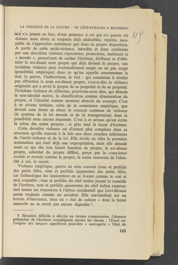 Page text (OCR generated): LA VIOLENCE DE LA LETTRE 2 DE LEVI-STRAUSS A ROUSSEAU,
infa/ n’a jamais eu lieu, d’une presence a soi qui n’a jamais été
donnée mais révée et toujours déja dédoublée, répétée, inca-
pable de s’apparaitre autrement que dans sa propre disparition.
A partir de cette archi—violence, interdite et donc confirmée
par une deuxieme violence réparatrice, protectrice, instituant la
« morale >>, prescrivant de cacher l’écriture, d’effacer et d’obli-
térer 1e soi—disant nom propre qui déja divisait 1e propre, une
troisieme violence peut e’ventuellement ‘surgir ou ne pas surgir
(possibilité empirique) dans ce qu’on appelle couramment 1e
mal, 1a guerre, l’indiscrétion, 1e Viol : quia consistent a révéler
par effraction le nom soi-disant propre, c’est-a—dire 1a violence
originaire qui a sevré le propre de sa propriété et de sa propreté.
Troisieme violence de réﬂexion, pourrions-nous dire, qui dénude ’
1a non-identité native, 1a classification comme dénaturation du
propre, et l’identité comme moment abstrait du concept. C’est
.51 ce niveau tertiaire, celui de la conscience empirique, que
devrait sans doute se situer 1e concept commun de violence
(1e systeme de la loi morale et de la transgression) dont la
possibilité reste encore impensée. C’est 21 ce niveau qu’est écrite
la scene des noms propres; et plus tard 1a lecon d’écriture.
Cette derniere violence est d’autant plus complexe dans sa
structure qu’elle renvoie a la fois aux deux couches inférieures
. de, l’archi-violence et de la loi. Elle révele en effet 1a premiere
nomination qui était déja une expropriation, mais elle dénude
aussi ce qui des lors faisait fonction de propre, 1e soi-disant
propre, substitut du propre différé, .percu par la conscience
sociale ez‘ morale comme 1e propre, 1e sceau rassurant de l’iden—
tité a soi, le secret.
Violence empirique, guerre au sens courant (ruse et perfidie
des petits filles, ruse et perfi-die apparentes des petits filles,
car l’ethnologue les innocentera en se livrant comme 1e vrai et
seul coupable ; ruse et perfidie du chef indien jouant 1a comédie
de l’écriture, ruse et sperfidie apparentes du chef indien emprun—
tant toutes ses ressources a l’intrus occidental) que Lévi-Strauss
pense toujours comme un accident. Elle surviendrait sur un
terrain d’innocence, dans un « état de culture >> dont la bonté
naturelle ne se serait pas encore dégradée 9.
9. Situation difficile a décrire en termes rousseauistes, l’absence
prétendue de l’écriture compliquant encore les choses : l’Essai sur
l’origine des langues appellerait peut-étre « sauvagerie » l’état de
165
21/ ‘
3 Vlgl‘mv . ‘Lgﬁ l, “91,3; “3%.; gob 1'72““.iwgbwm‘ ; 3‘ . 1 , T3“??-
43%: ﬁrst, ”~19 m wﬂwe, ‘ l , .. , _ . .
i
S
a
L #
Pg: .3“ 2.2»
r,
' Inﬂﬁl‘lﬁ‘ 1': ‘33“! r-v' {”61“ :3 ":4“ ‘
x .2 53%;»: