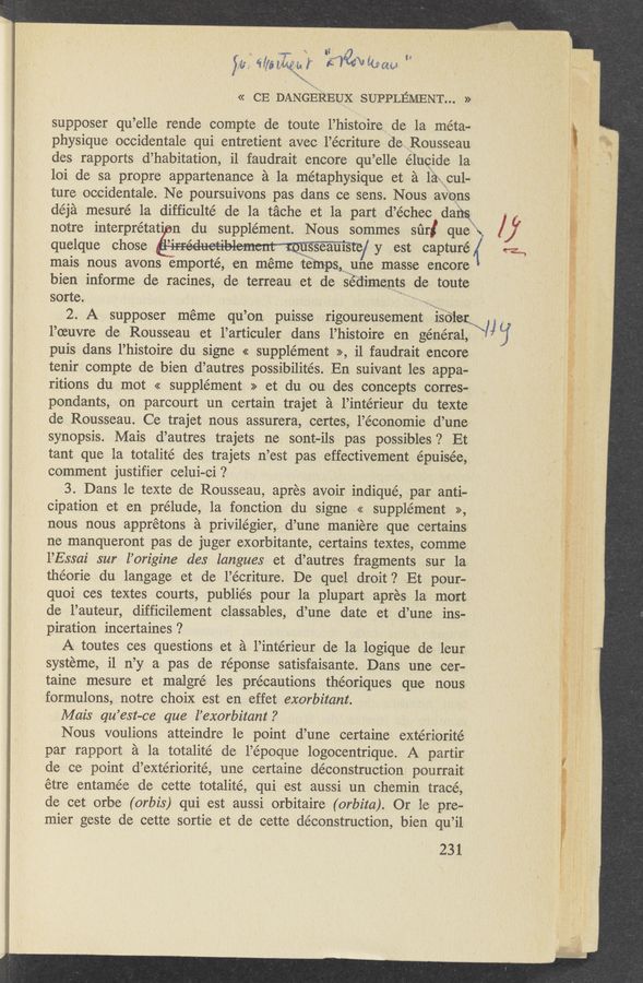 Page text (OCR generated): it; WMWM’ ﬂﬂéwﬂiam A
<< CE DANGEREUX SUPPLEMENT...»
supposer qu’elle 1 rende compte de toute 1’hist0ire de la meta-
physique occidentale qui entretient avec l’écriture de Rousseau
des rapports d’ habitation, i1 faudrait encore qu ’e11e elucide la
101 de sa propre appartenance a la métaphysique et a la cul-
ture occidentale. Ne poursuivons pas dans ce sens. Nous aVens
déja mesure 1a difficulté de la tache et la part d’échec dang
notre interprétat n du supplement. Nous sommes sur
quelque chose
mais nous avons emporté, en méme temps une masse encore
bien informe de racines, de terreau et de sediments de toute
sorte.
2. A supposer meme qu’ on puisse rigoureusement 150131;
l’oeuvre de Rousseau et 1’articu1er dans 1’histoire en general,
puis dans l’histoire du signe << supplement >>,i1 faudrait encore
tenir compte de bien d’autres possibilités. En suivant les appa-
ritions du mot « supplement » et du ou des concepts Corres-
pondants, on parcourt un certain trajet a l’intérieur du texte
de Rousseau. Ce trajet nous assurera, certes, l’économie d’une
synopsis. Mais d’autres trajets ne sont—ils pas possibles ? Et
tant que la totalité des trajets 11 ’est pas effectivement épuisée,
comment justifier ce1ui-ci ?
3. Dans le texte de Rousseau, apres avoir indiqué, par anti-
cipation et en prelude, 1a fonction du signe « supplement »,
nous nous apprétons a privilégier, d’une maniere que certains
ne manqueront pas de juger exorbitante, certains textes, comme
1’Essai sur‘ l’origine des langues et d’autres fragments sur la
théorie du langage et de l’écriture. De quel droit ? .Et pour-
quoi ces textes courts, publiés pour la plupart apres la mort
de l’auteur, difficilement classables, d’une date et d’une ins-
piration incertaines ?
A toutes ces questions et a 1’intérieur d-e la logique de leur
systeme, i1 n’y a pas de réponse satisfaisante. Dans une cer-
taine mesure et maigré les precautions théoriques que nous
formulons, notre choiX est en effet exorbitant.
Mais qu ’est—ce que l’exorbitant .7
Nous voulions atteindre 1e point d’une certaine extériorité
par rapport a la totalité de l’époque logocentrique. A partir
de ce point d’extériorité, une certaine deconstruction pourrait
etre entamée de Cette totalité, qui est aussi un chemin tracé,
de cet orbe (orbis) qui est aussi orbitaire (orbita). Or 1e pre-
mier geste de cette sortie et de cette deconstruction, bien qu ’il
'1231
que 1».
ﬁreéueﬁblemt’mu‘ sseauls’te/ y est capturé ,{ lea,
\Uéj
51:15.11 «W’J‘ﬁzﬁwm‘t’kwa ‘1 -
swarm
”K
“5,3.
Ifﬁ‘ﬁﬁf’ﬁ- ”Ki-“,1“:
-..» -. new-nae
1.x. .- 7
£43 ..ffgggrﬁj ,
«1,11 ‘ i >