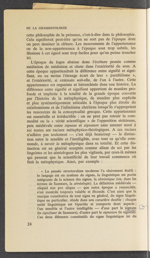 Page text (OCR generated): DE LA GRAMMATOLOGIE
cette philosophic de la présence, c’est-a-dire dans la philosophie.
Cela signifierait peut-étre qu’ on ne sort pas de l’é epoque dont
on peut dessiner la cloture. Les mouvements de l’appartenance
ou de la non-appartenance a l’époque sont trop subtils, les
illusions a cet égard sont trop faciles pour qu’on puisse trancher
101.
L’é epoque du logos abaisse donc l’écriture pensée comme
mediation de mediation et chute dans l’extériorité du sens. A
cette époque appartiendrait 1a difference entre signifié et signi-
fiant, ou au moins l’étrange écart de leur << parallélisme »,
et l’extériorité, si exténuée soit—elle, de Fun 51 l’autre. Cette
appartenance est organisée et hiérarchisée dans une histoire. La
difference entre signifié et signifiant appartient de maniere pro-
fonde et implicite a la totalité de la grande époque couverte
par l’histoire de la métaphysique, de maniere plus explicite
et plus Systematiquement articulée a 1l’époque plus étroite du
créationnisme et de l’infinitisme chrétiens lorsqu’ils s ’approprient
les ressources de la conceptualité grecque. Cette appartenance
est essentielle et irréductible : on ne peut pas retenir 1a com-
modité ou la << vérité scientifiQue » de l’opposition stoicienne,
puis médiévale entre signans et signatum sans amener aussi a
soi toutes ses racines métaphysico-théologiques. A ces racines
n ’adhere pas seulement —— c ’est déja beaucoup --- la distinc-
tion entre le sensible et l’intelligible, avec tout ce qu’elle com-
man-de, a savoir la mét-aphysique sdans sa totalité. Et cette dis-
tinction est en général acceptée comme allant de soi par les
linguistes et les sémiologues les plus vigilants, par ceux-la memes
qui pensent que la scientificité de leur travail commence on
finit 1a métaphysique. Ainsi, par exemple :
« La pensée structuraliste moderne l’a clairement établi :
1e langage est un systeme de signes, 1a linguistique est partie
intégrante de la science des signes, la sémiotique (ou, dans les
termes de Saussure, 1a se’miologie). La definition médiévale —-
aliquid stat pro aliquo -—-—- que notre époque a ressuscitée,
s ’est montrée toujours valable et féconde. C’est ainsi que la
marque constitutive de tout signe en généra1,du signe linguis-
tique en particulier, réside dans son caractere double: chaque
unité linguistique est bipartite et comporte deux aspects;
l’un sensible et l’autre intelligible --—- d’une part 1e signans
(le signifiant de Saussure), d’autre part le signatum (le signifié).
Ces deux éléments constitutifs du signe 11ngu1st1que (et du
24