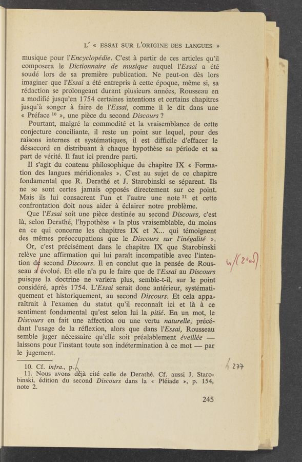 Page text (OCR generated): L’ « EssAI SUR L’ORIGINE DES LANGUES »
musique pour l’Encyclopédie. C’est a partir de ces articles qu’il
composera le Dictionnaire de musique auquel l’Essai a été
soudé lors de sa premiere publication. Ne peut—on des lors
imaginer que l’Essai a été entrepris a cette époque, meme si, sa
redaction se prolongeant durant plusieurs années, Rousseau en
a modifié jusqu’en 1754 certaines intentions et certains chapitres
jusqu’a songer a faire de l’Essai, comme il 1e dit dans une
« Preface 10 .&gt;&gt;, une piece du second Discours ‘?
Pourtant, malgré la commodité et la vraisemblance de cette
conjecture conciliante, il reste un point sur lequel, pour des
raisons internes et systématiques, il est difficile d’effacer le
‘désaccord en distribuant a chaque hypothese sa période et sa
part de verité. Il faut ici prendre parti.
Il s’agit du contenu philOsophique du chapitre IX &lt;&lt; F orma-
tion des, langues méridionales &gt;&gt;. C’est au sujet de ce chapitre
fondamental que R. Derathé et J. Starobinski se séparent. Ils
ne se sont certes jamais opposes directement sur ce point.
Mais ils lui consacrent l’un et. l’autre une note 11 et cette
confrontation doit nous aider a éclairer notre probleme.
Que l’Essai soit une piece destinée au second Discours, c’est
la, selon Derathé, l’hypOthese &lt;&lt; la plus vraisemblable, du moins
en ce qui concerne les chapitres IX et X... qui ,témOignent
des memes préoccupations que le Discours sur l’inégalz'te’ ».
Or, c’est précisément dans le chapitre IX que Starobinski
releve une affirmation qui lui para’it incompatible avec l’inten-
tion d second Discours. 11 en conclut que la pensée de Rous- ,
seau évolué. Et elle n’a pu 1e faire que de l’Essai au Discours
puisque la doctrine ne variera plus, semble-t-il, sur le point
considéré, apres 1754. L’Essai serai-t donc antérieur, systemati-
quement et historiquement, au second Discours. Et cela appa~
raitrait a l’examen du statut ,qu’il reconnait ici et 1a a ce
sentiment fondamental qu’est selon lui 1a pitié. En un mot, le
Discours en fait une affection ou une vertu naturelle, précé~
dant l’usage de la réﬂexion, alors que dans l’Essai, Rousseau
semble juger necessaire qu’elle soit préalablement éveillée —--
laissons pour l’instant toute son indétermination 21 cc mot -—— par
le jugement.
10. Cf. infra., p.
11. Nous avons d ja cité celle de Derathé. Cf. aussi J. Staro-
binski, édition du second Discours dans la « Pléiade », p. 154,
note 2.
245
fézsa'
830?: , _ ”a“: '3 “*A‘eri‘ 1;, v .5
1.. .. .3. .,_ ..~
on
m‘
w Maggy." ~ 3 '51,?)
A; ‘3; it 5*.“ 71; ..
4 &gt; ‘
«43'»
-.
2r: 1.
:9. ‘