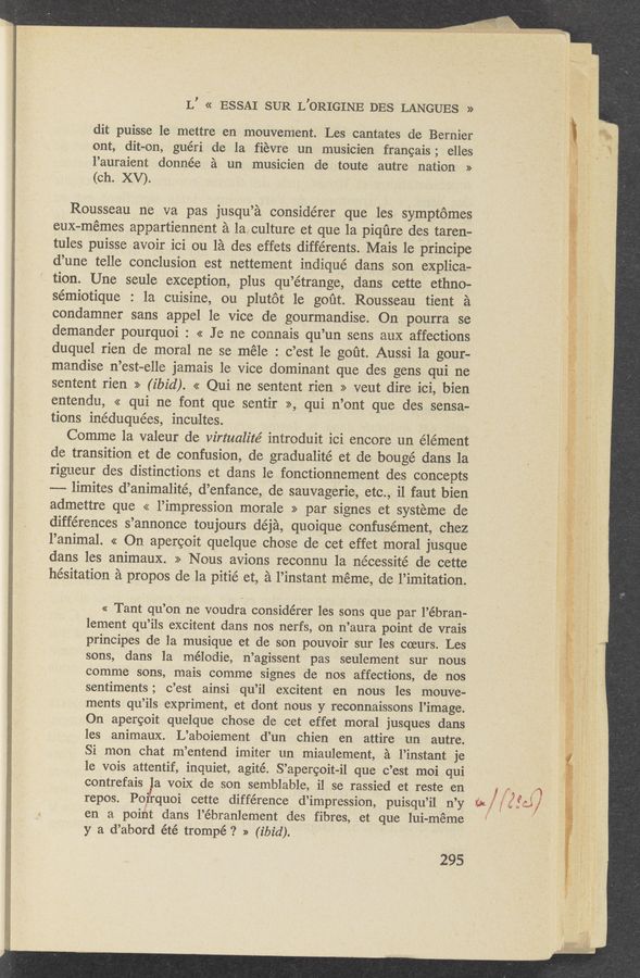 Page text (OCR generated): L’ « ‘ESSAI SUR L’ORIGINE DES LANGUES »
dit puisse 1e mettre en mouvement. Les cantates de Bernier
ont, dit-on, guéri de la fievre un musicien frangais; elles
l’auraient donnée a ‘un musicien de toute autre nation »
(ch. XV).
Rousseau ne va pas jusqu’a considérer que les symptomes
euX-mémes appartiennent a la,culture et que la piqﬁre des taren—
tules puisse avoir ici ou la des effets différents. Mais le ‘principe
d’une telle conclusion est nettement indiqué dans son explicae
tion. Une s-eule exception, plus qu’étrange, dans cette ethno-
sémiotique : 1a cuisine, ou plutot‘ le goﬁt. Rousseau tient a
condamner sans appel le vice de gourmandise. On pourra se
demander pourquoi : << I e ne connais qu’un sens aux affections
duquel rien de moral ne se méle : c’est 1e goﬁt. Aussi la gour-
mandise n’est-elle jamais 1e Vice dominant que des gens qui ne
sentent rien » (ibid). « Qui ne se'ntent rien >> veut dire ici, bien
entendu, << qui ne font que sentir >>, qui n’ont que des sensa-"
tions inéduquées, incultes. ,
Comme la valeur de virtualité introduit ici encore un élément
de transition et de confusion, de gradualité et de bougé dans la
rigueur des distinctions et dans le fonction-nement des concepts
--— limites :d’animalité, d’enfance, de sauvagerie, etc./,i il faut bien
admettre que << l’impression morale >> par signeset systeme de
differences s’annonce toujours déja, quoique confusément, chez
l’animal. << On apercoit quelque chose de cet effet moral jusque
dans les animaux. >> Nous avions reconnu la nécessité de cette
hesitation a propos de la pitié et, a l’instant méme, de l’imitation.
« Tant qu’on ne voudra considérer les sons que par l’ébran.-
lement qu’ils excitent dans nos nerfs, on n’aura point de vrais
principes de la musique et de son pouvoir sur les coeurs. Les
sons, dans la mélodie, n’agissent pas seulement sur nous
comme sons, mais comme signes de nos affections, ' de nos
sentiments; c’est ainsi qu’il excitent en nous les mouve-
ments qu’ils expriment, et dont nous y reconnaissons l’image.
On apercoit quelque chose de cet effet moral jusques dans
les animaux. L’aboiement d’un chien en attire un autre.
Si mon chat m’entend imiter un miaulement, a l’instant je
1e vois attentif, inquiet, agité. S’apercoit-il que c’est moi qui
contrefais la voiX de son semblable, i1 se rassied et reste en , M A
repos. Poi/,quoi cette difference d’impression, puisqu’il n’y (in/frifd/
en a poi t dans l’ébranlement des fibres, et que lui-méme
y a d’abord été trompé ? » (ibid). '
295
' I; mat ,
in n ffamw