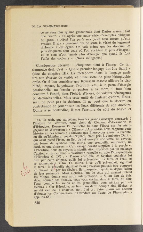 Page text (OCR generated): DE LA GRAMMATOLOGIE
ce ne sera plus qu’une gasconnade dont Darius n’aurait fait
que rire 53. » Et aprés 'une autre série d’exemples bibliques
ou grecs, << Ainsi l’on parle aux yeux bien mieux qu’aux
oreilles. Il n’y a personne qui ne sente 1a vérité du jugement
d’Horace a cet égard. On voit méme que les discours les
plus éloquents sont ceux on You enchasse le plus d’images;
et les sons n’ont jamais plus d’énergie que quand ils font
l’effet ‘des couleurs ». (Nous soulignons.)
Consequence décisive : l’éloquence tient a l’image. Ce qui
s’annonce déja, c’est << Que le premier langage dut étre figure. >>
(titre du‘ chapitre 111). La métaphore dans le langage parlé
tire son énergie du visible et d’une sorte de picto—hiéroglyphie
orale. Or si l’on considere que Rousseau associe ailleurs la visi-
bilité, l’espace, la peinture, l’écriture, etc., a la perte d’énergie
passionnelle, au besoin et parfois a la mort, il faut bien
conclure a l’unité, dans l’intérét d’e’crire, de valeurs hétérogénes
ou déclarées telles. Mais cette unite de l’intérét d’écrire, Rous-
seau ne peut pas 1a déclarer. 11 ne peut que la décrire en
contrebande en jouant sur les lieuX différents de ‘son discours.
Quitte a se contredire, il met l’écriture du cote du besoin et
5 3. Ce récit, que rappellent tous les grands ouvrages consacrés a
l’histoire de l’écriture, nous vient de Clément d’Alexandrie et
d’Hérodote. Rousseau l’a peut—étre lu clans l’Essai sur les hiéron
glyphes de Warburton : « Clément d’Alexandrie nous rapporte cette
histoire en ces termes : « Suivant que Pherecydes Syrus l’a raconté,
on dit qu’Idanthura, roi des Scythes, étant prét a combattre Darius,
qui avait passé l’Ister, au lieu de lui envoyer une lettre, lui envoya,
par forme de symbole, une souris, une grenouille, un oiseau, un
dard, et une oharrue. » Ce message devant suppléer a la parole et
a l’écriture, nous en voyons la signification eXprimée par un mélange
d’action et de peinture. » Warbuton rappelle en note, l’interprétatiOn
d’Hérodote (I. IV) : << Darius crut que les Scythes' voulaient lui
dire par cette énigme, qu’ils lui présentaient la terre et l’eau, et
se soumettaie t a lui. La souris, a ce qu’il prétendait, signifiait
la terre ; 1a gkuille signifiait l’eau ; l’oiseau pouvait étre comparé
au cheval ; et, ar les ﬂeches, ils marquaient qu’ils se dépouillaient
de leur puissance. Mais Gobrias, l’un de ceuX qui avaient détruit
les Mages, donna une. autre interpretation. « Si au lieu de fuir,
dit-i1, comme des oiseauX, vous vous cachez clans 1a terre, ou dans
l’eau, comme les souris et les grenouilles, vous périrez par ces
fléches. » Car Hérodote, au lieu d’un dard, compte cinq fléches, et
ne dit rien de la charrue, etc... J ’ai cru faire plaisir au Lecteur
d’ajouter ce Commentaire d’Hérodote au Texte de Pherecydes »
(pp. 63-65).
340