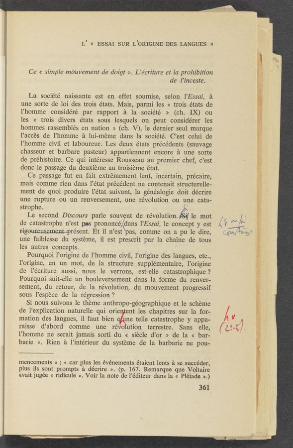 Page text (OCR generated): L’ « ESSAI SUR L’ORIGINE DES LANGUES »
Ce << simple mouvement de doigt >>. L’écriture et la prohibition
de l’inceste.
La société naissante est en effet soumise, selon l’Essai, a
une sorte de loi des trois états. Mais, parmi les << trois états de
l’homme considéré par rapport a la société >> (ch. IX) cu
les << trois divers états sous lesquels on peut considérer les
hommes rassemblés en nation >> (ch. V), le dernier seul marque
l’acces de l’homme a lui—méme dans la société. C’est celui de
l’homme civil et laboureur. Les deuX états precedents (sauvage
chasseur et barbare pasteur) appartiennent encore a une sorte
de préhistoire. Ce qui intéresse Rousseau au premier chef, c ’est ’
done le passage du deuxieme au troisieme état.
Ce passage fut en fait extremement lent, incertain, précaire,
mais comme rien dans l’état precedent ne contenait structurelle-
ment de quoi produire l’état suivant, 1a généalogie doit décrire
une rupture ou un renversement, une revolution ou une cata-
' strophe.
Le secOnd Discours parle souvent de revolution. lS-rj 1e mot
de catastrophe 11 ’est pas prononcé, 5dans l’Essai, le concept y est
rigouneusemenL—présent. Et il n’est\pas, comme on a pu 1e dire,
une faiblesse du systeme, il est prescrit par la chaine de tous
les autres concepts.
Pourquoi l’origine de l’homme civil, l’origine des langues, etc.,
l’origine, en un mot, de la structure supplémentaire, l’origine
de l’écriture aussi, nous le verrons, est—elle catastrophique ‘2
Pourquoi suit—elle un bouleversement dans la forme du renver—
sement, du retour, de la revolution, du mouvement progressif
sous l’espece de la regression?
Si nous suivons 1e theme anthropo-géographique et le scheme
d’e l’explication naturelle qui orie ent les chapitres sur la for-
mation des langues, il faut bien ne telle catastrophe y appa-
raisse d’abord comme une revolution terrestre. Sans elle,
l’homme ne serait jamais sorti du « siéole d’or >> de la << bar-
barie >>. Rien a l’intérieur du systeme de la barbaric ne pou-
mencements » ; « car plus les événements étaient lents a se succéder,
plus ils sont promptsa adécrire » (p. 167. Remarque que Voltaire
avait jugée « ridicule ». Voir 121 note de l’é diteur dans la « Pléiade >>.)
361
