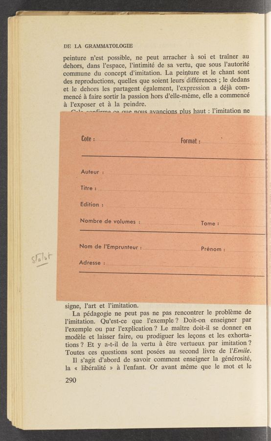Page text (OCR generated): DE LA GRAMMATOLOGIE
peinture n’est possible, ne peut arracher a soi et trainer au
dehors, dans 1’espace, l’intimité de sa vertu, que sous 1’autorité
commune du concept d’imitation. La peinture et le chant sont
des reproductions, quelles que soient leursfidifférences ; 1e dedans
et le dehors les partagent également, l’expression a déja com-
mencé a faire sortir 1a passion hors d’elle-méme, elle a commence
a l’exposer et a la peindre.
{1-1- “foeﬁrmo no. my:~ nmm avancions plus haut : l’imitation ne
\
Cote; _____ ’ ______ - ...... _____ ' . ....... Format; ............... I ..... p .................
\s;
Auteur , 2
T   .......................................................
l ' Edition; ............. I ...... a _; ........... ....... ............. .........  ’ I I I
Nombre de VOlumes : ...... j .......... ............. ~ Tome : .......................... ........... ._ ......... ‘
_ . “Nom de I’Emprunteur :..’. .
Adresse ' v «—
signe, l’art et l’imitation.
La pédagogie ne peut pas ne pas rencontrer 1e probleme de
l’imitation. Qu’est-ce que l’exemple ? Doit—on enseigner par
l’exemple ou par l’explication ? Le maitre doit—il se donner en
modele et laisser faire, ou prodiguer les lecons et les exhorta—
tions ‘2 Et y a—t-il de la vertu a étre vertueux par imitation ?
Toutes ces questions sont posées au second livre de 1’Emile.
Il s’agit d’abord de savoir comment enseigner 1a générosité,
la « liberalité >> a l’enfant. Or avant meme que le mot et le
290
