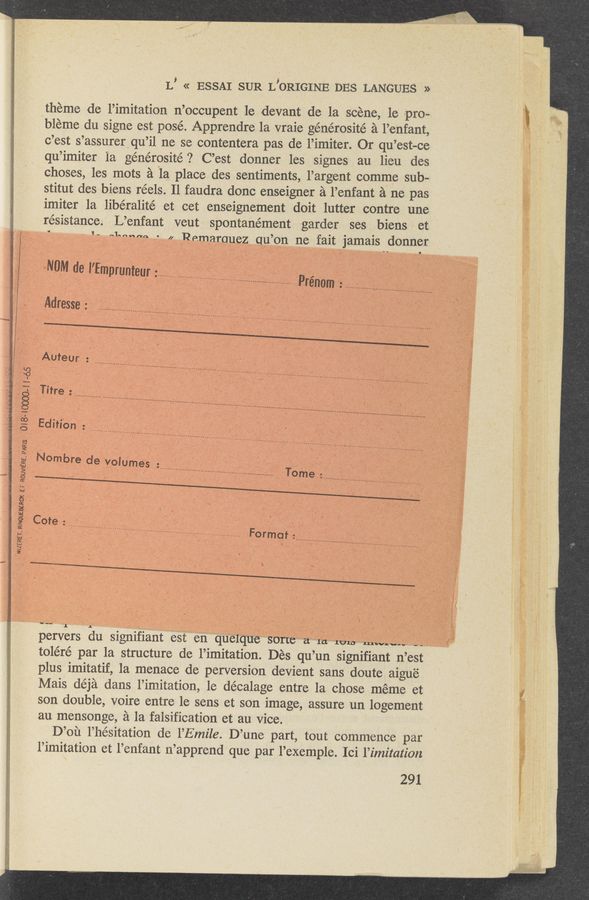 Page text (OCR generated): L’ « ESSAI SUR L’ORIGINE DES LANGUES -»
thr‘eme dc l’imitation n’occupent 1e devant de la scene, 1e pro- ‘
bleme du signe est posé. Apprendre 1a vraie générosité a l’enfant, ‘
c’est s’assurer qu’il ne se contentera pas de l’imiter. Or qu’est-ce
qu’imiter 1a générosité ? C’est donner les signes au lieu des
choses, les mots a la place des sentiments, l’argent comme sub-
stitut des biens réels. Il faudra donc enseigner a l’enfant a ne pas
imiter la libéralité et cet enseignement doit lutter contre une
resistance. L’enfant veut spontanément garder ses biens , et
‘ * 1‘. *‘mmm - Pemamuez_qu’on ne fait jamais dormer
" ‘ aNUM del’Empr'unt I ' " w‘ 7 i ., ' ’ 4 - .
. i EUI': ....................... l ' ,. a ‘
p , ,, V ...... V .............. ............. ,Prenom '; ________ _____ ,_ ........... .E ]
‘Adress'e: ..... . ............ - ...............     * -  .
Auteur - ________________________________ i
'i :3 , , ............
«i. ;: Tiff :
L: :8 . e .............................................................................................
5 Ed'“°" = ________________________________________________
. g I 1’ I ------------------------------------------
s." N°mbre de YolUme's : ........... 4 .
g .g \ 5 . ....................................................... Tome ...............................................
g _ _ . . l
g Cote: _____ *.;_;» ....... g
:2 p- ‘ ‘ -, ........................................................ Formgf ......................................
pervers du signifiant est en quelque sorte a la lens “Mn”; --—
toléré par la structure de l’im-itation. Des qu’un signifiant n’est
plus imitatif, 1a menace de perversion devient sans doute aigue
Mais déja dans l’imitation, le décalage entre la chose meme et 1
son double, voire entre le sens et son image, assure un logement
au mensonge, a la falsification et au Vice.
D’ou l’hésitation de l’Emile. D’une part, tout commence par
l’imitation et l’enfant 11’apprend que par l’exemple. Ici l’imitation
291