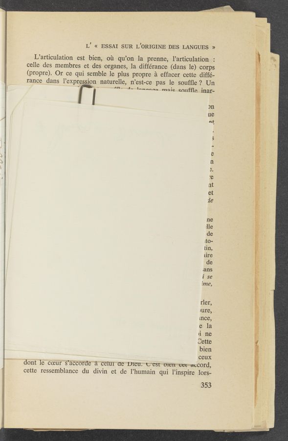 Page text (OCR generated): L’ « ESSAI SUR L’ORIGINE DES LANGUES »
L’articulation est bien, 01‘1 qu’on 1a prenne, l’articulation
celle des membres et des organes, 1a différance (dans le) corps
(propre). Or ce qui semble le plus propre 2‘1 effacer cette diffé-
rance dans l’expression naturelle, n’est-ce pas le soufﬂe ? Un _
3n
ue
at
VJ o
6}”:30
rler,
pure, p
ane,
.e la
’i 116
Sette
bien
, ceux
\ dont 16' 002111' S’a'CCOr'de a calm (16 plan. U'BSI” -mcn~*cm=eaccord,
cette ressemblance du divin et de l’humain qui l’inspire 101‘s;-
353
"MW“... -—-—A--~ ,. *'