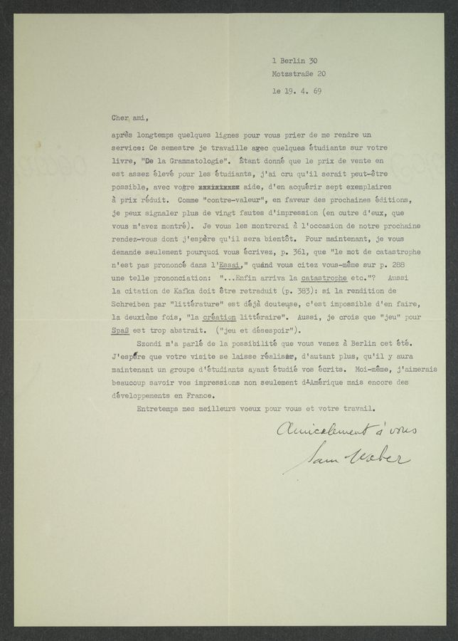 Page text (OCR generated): 1 Berlin 30
MotzstraBe 20
le 19. 4. 69
Cher_ami,
apfés longtempe quelques lignes pour vous prier de me rendre un
service: Ce semestre je travaille ages quelquee étudiants sur votre
livre, "ﬁe la Grammatologie". Etant donné que le prix de vemte en
est assez élevé pour les étudiants, j'ai cru qu'il serait peutwétre
possible, avec vogre Exxixkxmmﬁ aide, d’en acquérir sept exempléires
é prix réduit. Comme "contre-valeur”, en faveur des prochaines editions,
je peux Signaler plus de vingt fautee d‘impression (en outre d'eux, que
vous m‘avez montré). Je voue lee montrerai £ l’occasien de notre prochaine
rendez~vous dent j“eepére qu'il eera bientat. Peur maintenant, 3e vous
demande seulement peurquoi Veus écrivez, p. 361, que "le mot de catastrophe
n‘est pas premoncé dams l‘ggggg,” quénd vous citez vous~méme sur p. 288
une telle prononciatiom: ” ‘ ‘«~ ‘~ ‘ “I ~ ~ . ﬁnes:
la citaticn de Kafka doit
m, .-I
nonrelben par "littera‘
- 1 u 1. ’ a t' z a a I 0
la aeux1éme i018, ”la creatlen - Ansel, 3e 9:013 que ”Seu“ pour
Spaﬁ est trap abetrait. (”gen et déeeeyoir").
Szondi m‘a parlé de ;~ n’*31biiité que vous venez é Berlin Get été.
.r. .. . 1-». v .
d'espéfe que votre "islﬁe - lalsee realxser, é‘autant ylus, qu‘ll y aura
maintenant an groupe d ;-*-f¢r . :yw“ ‘« .° ‘ Acrits. Moi—meme, j’A‘
beaucoug eavoir V08 impressiene non seulement dlﬁmérique mais encore ae-
velOppements en Fraace.
Bntretempe mes meilleu"e v eu‘ ”aux veue eﬁ votre travail.
it“