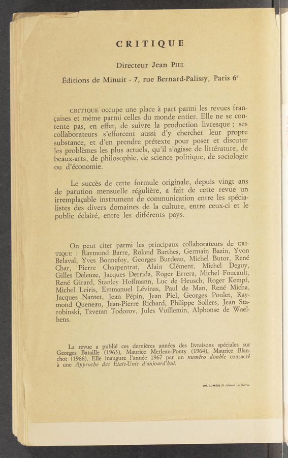 Page text (OCR generated): ’v-‘ i ,r
\» {mm—oer”
CRITIQUE
Directeur Jean PIEL
Editions de Minuit - 7, rue Bernard-Palissy, Paris 6"
CRITIQUE‘occupe une place a part parmi les revues fran-
caises et meme parmi celles du monde entier. Elle ne se con—
tente pas, en effet, de suivre la production livresque; ses
collaborateurs s’eflorcent aussi d’y chercher leur propre
substance, et d’en prendre prétexte pour poser et discuter
les problemes les plus actuels, qu’il s7agisse de littérature, de
beauX-arts, de philosophie, de science politique, de sociologie
ou d’e’conomie.
Le succes de cette formule originale, depuis vingt ans
de parution mensuelle réguliere, a fait de cette revue un
irremplacahle instrument de communication entre les spe’cia-
listes des divers domaines de la culture, entre ceuX-ci et le
public éclairé, entre les différents pays.
On peut citer parmi les principaux collaborateurs de CRI=
TIQUE : Raymond Barre, Roland Barthes, Germain Bazin, Yvon
Belaval, Yves Bonnefoy, Georges Burdeau, Michel Butor, Rene
Char, ’Pierre Charpentrat, Alain Clement, Michel Deguy,
.Gilles Deleuze, Jacques Derrida, Roger Errera, Michel Foucault,
Rene Girard, Stanley Hoffmann, Luc de Heusch, Roger Kempf,
Michel ‘Leiris, Emmanuel Lévinas, Paul de Man, René Micha,
Jacques Nantet, Jean Pepin, Jean Piel, Georges Poulet, Ray-
mond Queneau, Jean-Pierre Richard, Philippe Sollers, Jean Sta-
robinski, Tzvetan Todorov, Jules Vuillemin, Alphonse de Wael—
hens.
La revue a publie’ ces dernieres années des livraisons spéciales sur
Georges Bataille (1963), Maurice Merleau-Ponty (1964), Maurice Blan-
chot (1966). Elle inaugure l’année 1967 par un numéro double consacré
a une Approc/ye ales Brats—Unis d’cmjourd’bui.
IMP. CORBIERE ET- JUGAiN - ALENCON