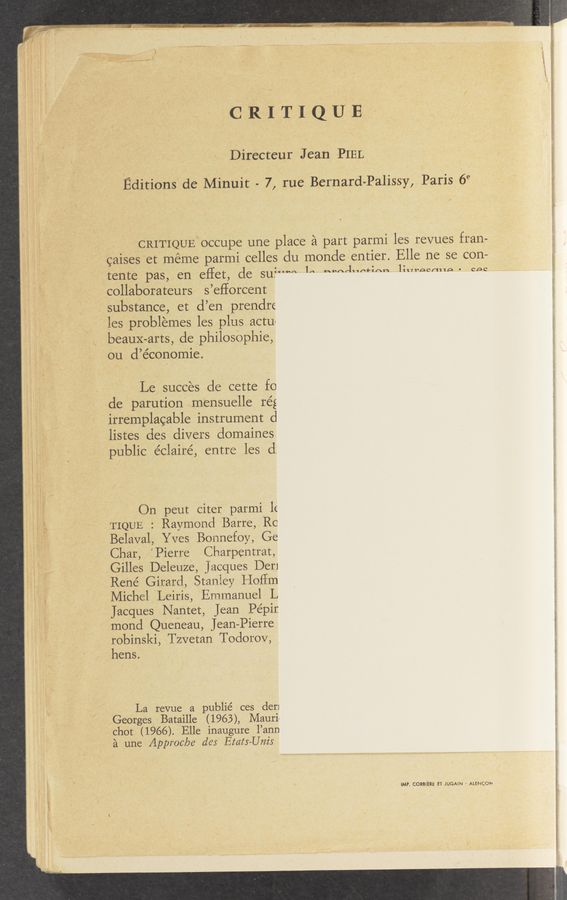 Page text (OCR generated): Jar-wag 53. ~" “ ‘ "$3”
. t’ Qﬁngw l
CRITIQUE
Directeur Jean; PIEL
Editions dc Minuit - 7, rue Bernard-Palissy, Paris 6‘3
CRIT’IQUElOCcupe une place a part parmi les revues fran—
’caises et meme parmi celles du monde entier. Elle ne se con-
tente pas, en eflet, de su?"*m 1“ “ted"ctlm “Wes/1110' ces
,collaborateurs s’eflorcent
substance, et d’en prendre
les problemes les plus actu<
beauX-arts, de philosOphie,
ou d’économie.
Le, succes de cette f0
de parution Vam‘ensuelle rég
irremplacable instrument (:1
listes des divers domaines
public e’clairé, entre les d;
On peut citer parmi lE
TIQUE : Raymond Barre, Rc
Belaval, Yves Bonnefoy, Ge
Char, Pierre Charpentrat,
,Gilles Deleuze, jacques Der]
René Girard, Stanley HQEm
Michel ‘Leiris, Emmanuel L
Jacques Nantet, Jean Pépir.
mond Queneau, Jean-Pierre
robinski, Tzvetan Todorov, .
hens;
'La revue a publié ces den
Georges Bataille (1963), Mauril
chot (1966). Elle inaugure l’ann
a une Approc/ye d6: Exam—Unis
IMP. CORBIERE ET- }UGAiN ' ALENCDN
paw—L ‘ ‘