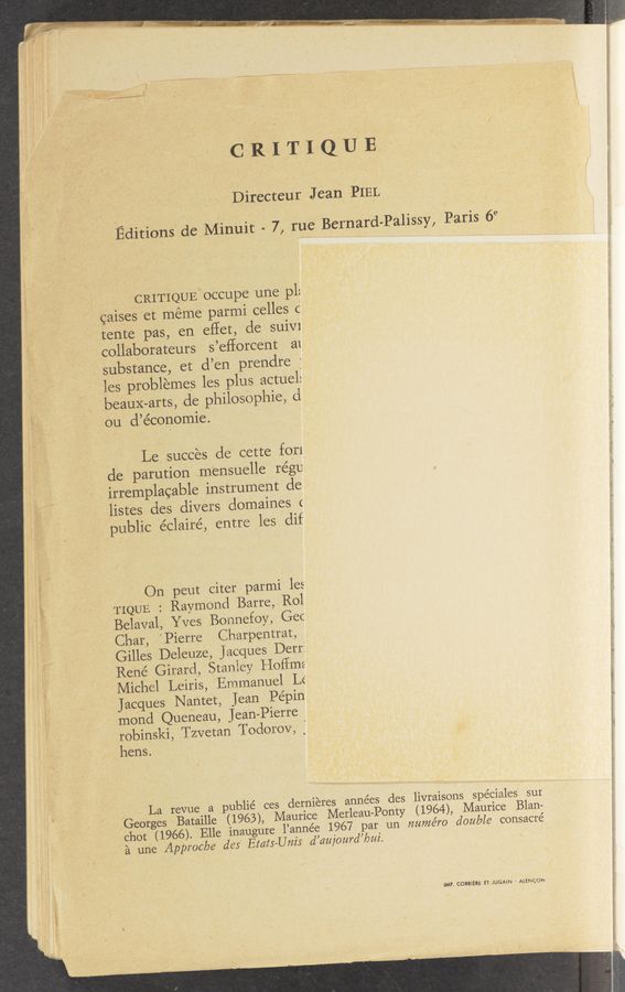 Page text (OCR generated): z /
if
2
1:2"
1
C R I T I Q U E
Directeur Jean PIEL
Editions de Minuit - 7, rue Bernard-Palissy, Paris 69
, CRITIQUE: occupe une pl:
caises et meme patmi celles c
tente pas, en eflet, de suiv1
collaborateurs s’eﬁorcent a1
substance, et d’en prendre j
les problemes les plus actuel:
beauX-arts, cle philosOphie, (i
on d’économie.
Le, succes de cette furl
de parution ..mensuelle régu
irremplacable instrument de
listes cles divers domaines c
public éclairé, entre les dif
On peut citer parmi les
TIQUE : Raymond Barre, R01
Belaval, Yves Bonnefoy, Gec
Char, " Pierre Chairpentrat,
I Grilles Deleuze, jacques Derr:
Rene Girarcl, Staniey Hailing
Michel ‘Leiris, Emmanuel Lé
Jacques Nantet, Jean Pepin
mond Queneau, Jean—Pierre
robinski, Tzvetan Todorov, ;
hens;
'La revue a publié ces dernieres années des livraisons spéciales sut
Georges Bataille (1963), Maurice Merleau-Ponty (1964), Maurice Blan-
chot (1966). Elle inaugure 1’année 1967 par un numero double consacre’
a une Approc/oe des EtatswUnis d’cmjourd’bui.
IMP. CORBIERE ET- JUGAiN ' ALENCDN