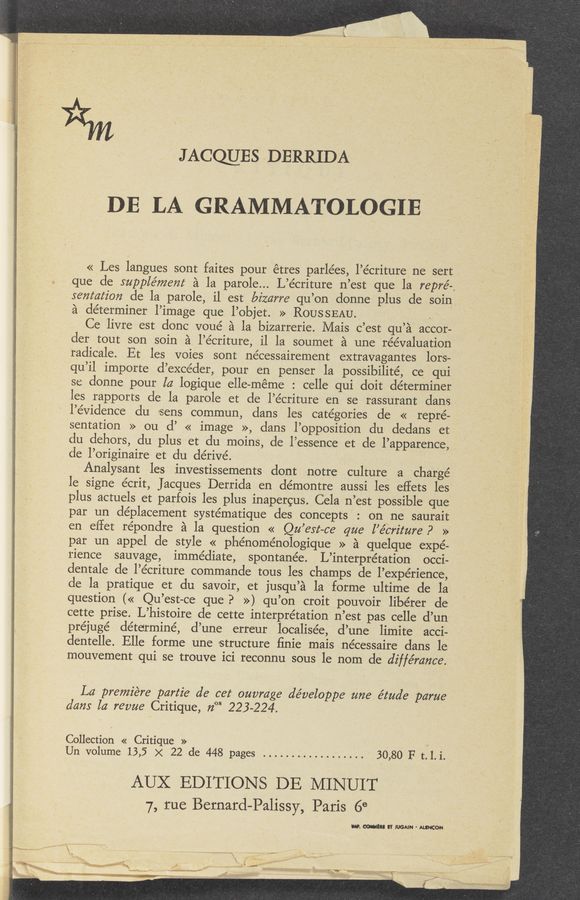 Page text (OCR generated): i
JAocmEs DERRIDA
DE LA GRAMMATOLOGIE'
« Les langues sont faites pour étres parlées, l’écriture ne sert
que de S'upplément a la parole... L’écriture n’est que la repré-,
semafz'on de la parole, il est bizarre qu’on donne plus de soin
a determiner l’image que l’objet. » ROUSSEAU. .
Ce livre est donc voué a la bizarrerie. Mais c’est qu’a accor-
cler tout son soin a l’e’criture,- il la soumet a une réévaluation
‘radicale. Et, les voies sont nécessairement extravagantes lor's-
qu’il importe d’excéder, pour en penser la possibilité, ce qui
se donne pour la logique elle-méme : celle qui doit determiner
les rapports cle la parole et de l’écriture en se rassurant clans
' l’évidence du sens commun, dans les categories de « repre-
sentation >> ou d’ « image >>, clans l’opposition du dedans et
du dehors, du plus et du moins, de l’essence et de l’apparence,
de l’originaire et du dérive’. '
Analysant les investissements dont notre culture a charge
le 'signe écrit, Jacques Derrida en démontre aussi les eflets les '
plus actuels et parfois les plus inapercus. Cela n’est possible que
par un déplacement systématique des concepts : on ne saurait
en eﬂet répondre a la question << Qu’est—ce' que l’ébriture P '»
* par un appel cle style « phénoménologique » a quelque expe-
rience sauvage, immediate, spontanée. L’interpre’tation occi-
dentale de l’écriture commande tous les champs de l’expe’rience,
de la, pratique et du savoir, et jusqu’a la 'forme ultime de la
question (« Qu’est-ce que? ») qu’on croit pouvoir libérer de
cette prise. L’histoire de cette interpretation n’est pas. celle d’un
préjuge’ determine, d’une erreur localisée, d’une limite acci-
dentelle. Elle forme une structure ﬁnie mais nécessaire dans le
mouvement qui se trouve ici reconnu sous le nom de diffémn'ce.
La premie‘re partie de cet ouvmge développe' mze e’tua’e p-arue
dam la: revue Critique, 72°“ 223-224.
Collection « Critique » .
Un volume 13,5 x 22 de 448 pages .................. 30,80 F t. l. i.
AUX EDITIONS DE MINUIT
7, rue Bernard-Palissy, Paris 6°
.0. MEI! IT MAIN ' ALINCON