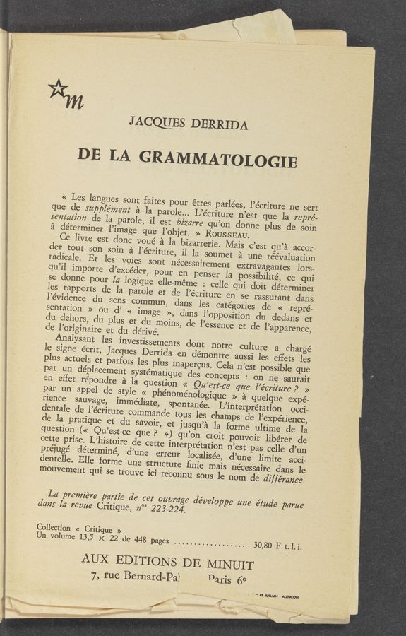 Page text (OCR generated): f'
K )-
...,, ' ...., «a. : vlwrm'm < / g ,7:
, *‘szmw - .. . -... ,, .. 4 -,’ , , I
l. ' “4+4 . - ' f A, "
v 1., ,,.
14.13.}
" "' . . . A . . . . ., v., ,. , , 4) ya, i,~,~/,‘;z.:.w
,: ,, .u r .13, a. t a! ' ' ’v‘«-,' ”3'“
,1 . I 7.7,. . “1;;- r’. :,_ gang. . . a
J ACCEIES DERRIDA
DE LA GRAMMATOLOGIE
« Les langues sont faites pour étr
que de supplémem a la parole...
senmﬂbﬁ ole la parole, il est Mm
a determiner l’image que l’objet. » ROUSSEAU.
Ce livre est done voue’ a la bizarrerie. Mais c’est qu’a accor-
der tout son soin a l’écriture, il la soumet a une reevaluation
radicale. Et les voies sont néeeSsairement extravagantes lors-
qu’il importe d’excéder, pour en penser la possibilité, ee qui
se donne pour [a logique elle-méme : celle qui doit determiner
les rapports de- la parole et de l’e’eriture en se rassurant dans
l’évrclence du sens commun, dans les categories de « repre-
sentation » ou (1’
<< image >>, clans l’opposition du dedans et
du dehors, du plus
et du moins, de l’essence et de l’apparence,
de l’originaire et du dérivé.
Analysant les investisseme
es parlées, l’e’criture ne sert
L’éeriture n’est que la repré-
rre qu’on donne plus de soin
' on ne saurait
en eflet répondre a la question « Qu’est-ce que l’écrz'z‘ure .9 »
par un appel de style << phénome’nologique » a quelque expe-
rience sauvage, immediate, spontanée. L’interpre’tation occi-
dentale de l’écriture command
e la pratique et du savoir, et jusqu’a
question (« Qu’est-ce que? >>) qu’on croit pouvoir lib-érer de
re de cette interpretation n’est pas celle d’un
d’une «erreur 'localise’e, d’une‘ limite acci-
une structure ﬁnie mais nécessaire dans le
ouve ici reconnu sous le nom de diffe’mnce.
préjugé determine,
dentelle. Elle forme-
mouvement qui se tr
La premiére partie de cet ouvmge développe zme étude' parue
clam la revue Critique, 7203 223-224
Collection « Critique »
Un volume 13,5 x 22 de 448 ‘pages .................. 30,80 F t. I. i.
AUX EDITIONS DE ' MIN UIT
7, rue Bernard-Pal Daris 6e