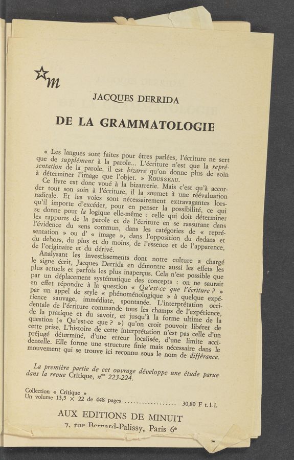 Page text (OCR generated): JACQUES DERRIDA _
DE LA GRAMMATOLOGIE
<< Les langues sont faites pour étres parlées, l’écriture ne 'sert
que cle supple’mem a la parole... L’e’criture n’est que la repré—
sentafzbn de la parole, il est bizarre qu’on donne plus de soin
a determiner l’image que l’objet. >> ROUSSEAU.
Ce livre est donc voué a la bizarrerie. Mais c’estqu’a accor-
les rapports de la parole et de l’e’criture en se rassurant 'dans
l’e’vidence du «sens commun, dans les categories de « repre-
sentation » ou (1’ << image >>, clans l’opposition clu «dedans et
du dehors, du plus et du moins, de l’essence et de l’apparence,
cle l’originaire et du dérivé. .
Analysant les investissements dont notre culture a chargé
par un cléplacement systématique des concepts : on ne saurait
en effet réponclre a la question << Qu est-ca qua l’e’crz'z‘ure P »
par un appel de style « phénoménologique » a quelque expe-
rience sauvage, immediate, spontanée. L’interprétation occi-
dentale de l’écriture commande tous les champs de l’expérience,
de la pratique et du savoir, et jusqu’a la forme ultime de la
cette prise. L’histoire de cette interpretation n’est pas. celle d’un
préjuge’ determine, d’une erreur localisée, d’une limite acci-
' dentelle. Elle forme une structure ﬁnie mais nécessaire dans le
mouvement qui se trouve ici reconnu sous le nom de diffémnce.
I
La premiere part2? de cet ouvm e developpe une étua’e parue
dam la revue Critique, 72“ 223-224.
Collection « Critique »
Un volume 13,5 x 22 de 448 pages .................. 30,80 F t.1.i.
AUX EDITIONS DE MINUIT
7. rue Perharr‘l-PallSSY, Paris 68
5“
; ‘0' '
.1 F!"
1.