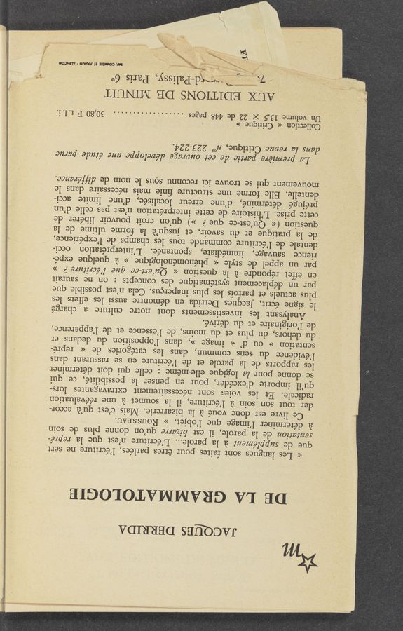 Page text (OCR generated): JAccmEs DERRIDA
DE LA GRAMMATOLOGIE
<< Les langues sont faites pour étres parlées, l’écriture ne sert
que de supplémem a la parole... L’écriture n’est que la repré—
semtatz'on de la parole, il est bizarre qu’on donne plus de soin
a determiner l’image que l’objet. » ROUSSEAU.
Ce livre est donc voué a la bizarrerie. Mais c’est qu’a accor-
der tout son soin a l’écriture, il la soumet a une re’évaluation
. radicale. Et les voies sont ne’cessairement extravagantes lors-
qu’il importe d’excéder, pour en penser la possibilité, ce qui
se donne pour la logique elle-méme : celle qui doit determiner
les rapports de- la parole et de l’écriture en se rassurant clans
l’évidence du sens commun, dans les categories de << repre-
sentation » ou (1’ << image >>, clans l’opposition du dedans et
du dehors, du plus et du moins, de l’essence et de l’apparence,
de l’originaire et du dérivé.
Analysant les investissements dont notre culture a charge.
le signe écrit,_ Jacques Derrida en démontre aussi les eflets les
plus actuels et parfois les plus inapercus. Cela n’est‘ possible que
par un de’placement systématique des concepts : on ne saurait
en eflet répondre a la question « Qu’ert-ce que l’écr‘z'z‘ure .9 »
par un appel de style « phénoménologique » a quelque expe-
rience sauvage, immediate, spontane’e. L’interpre’tation occi-
dentale de l’écriture commande tous les champs de l’expérience,
de la pratique et du savoir, et jusqu’a la forme ultime de la
question (« Qu’est-ce que P ») qu’on croit pouvoir libérer de
cette prise. L’hizstoire de cette interpretation n’est pas celle d’un
préjugé 'dételrminé, A cl’une erreur localisée, d’une limite acci-
dentelle. Elle forme une structure ﬁnie mais nécessaire dans le
mouvement qui se trouve ici reconnu sous le nom de diffémnce.
*La premiére partie ale cet ouvmge développe‘ uné étude parue
dam la revue! Critique, 71“ 223-224.
CollectiOn « Critique »' . ~ , .
Un volume 13,5 X 22 de 448 pages .................. 30,80 F t. l. 1.
AUX EDITIONS DE MINUIT
:ﬁ‘ﬂd-Palissy, Paris 6e
/ >‘_ _ .-- .. ..
4X . , . >« {x 5N¢~ ".1 L
,1 “- a . H ' r
I“; ’ '-x.“_j
‘ i it
“ . . . W“,
. ‘ m? A
y.
W.MHJUGAIN'WON
3gb. , ‘.\\.#‘x
43‘