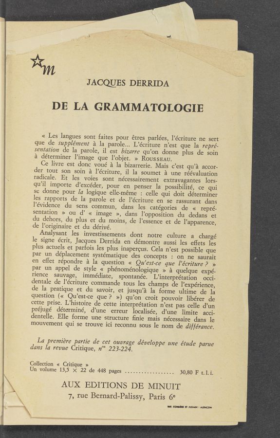 Page text (OCR generated): JAccmEs DERRIDA
DE LA GRAMMATOLOGIE
<< Les langues sont faites pour étres parlées, l’écriture ne sert ‘
qUe de supplémem a la parole... L’e’criture n’est que la repré-
sentezz‘z'on cle la parole, il est bizarre qu’on donne plus de soin
a determiner l’image que l’objet. >> ROUSSEAU. ,
Ce livre est donc voué a la bizarrerie. Mais c’est qu’a accor-
der tout son soin'a l’e’criture, il la soumet a une reevaluation
radicale. Et les voies sont nécessairement extravagantes lors-
qu’il importe d’excéder, pour. en penser la possibilité, ce qui
se donne pour la logique elle—méme : celle qui doit determiner
les rapports de la parole et de l’écriture en se rassurant dans
l’e’vidence du sens commun, clans les categories de << repre-
sentation » ou d’ << image », clans l’opposition du dedans et
du dehors, du plus et du moins, de l’essence et de l’apparence,
cle l’originaire et du dérivé.
Analysant les investissements dont notre culture a charge-
le signe écrit, Jacques Derrida en démontre aussi les eflets les
plus actuels et parfois les plus inapercus. Cela n’eSt possible que
par un de’placement systématique des c0ncepts : on ne saurait
en eflet répondre a la question. « Qu’ert-ce que l’e’crz'ture P »
par un appel de style « phénoménologique » a quelque expe-
rience sauvage, immediate, spontane’e. L’interprétation occi-
dentale de l’écriture commande tous les champs de l’expérience,
de la pratique et du savoir, et jusqu’a la forme ultime de la
question (« Qu’est-ce que? ») qu’on croit pouvoir libérer de
cette prise. L’histoire de cette interpretation n’est pas. celle d’un
préjuge’ determine, d’une erreur localisée, d’une limite ' acci-
dentelle. Elle forme une structure finie mais ne’cessaire dans le
mouvement qui se trouve ici reconnu sous le nom de diffé'rance.
La premiére partie d6 cez‘ ouvmge développe zme étude' parue
dam la revue Critique, 71°“ 223-224. ~
Collection « Critique »
Un volume 13,5 X 22 de 448 pages .................. . 30,80 F t. l. i.
AUX EDITIONS DE MINUIT
7, rue Bernard-Palissy, Paris 6e
m. cm a mom. - MENCON