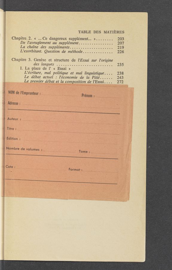 Page text (OCR generated): TABLE DES MATIERES
Chapitre 2. << .. .Ce dangereux supplément... >> ........ 203
De l’aveuglement au supple’ment .............. . .. 207
La chaine des suppléments ......... . ........... 219
L’exorbitant. Question de méthode .............. 226
Chapitre 3. Genése et structure de l’Essai sur l’origine
des langues ..........................
1. La place de 1’ << Essai »
L’écriture, mal politique et moi linguistique” . 238
Le de’bat actuel. l’économie de la Pitié ...... 243
Le premzq: débat et la composition de 1’Essa1.. 272
NW , ’   ‘
de l Emprunteur: .................... .......... ...................... Prénom: ......................................................
Adresse ..........................................................................................
Auteur ............................................................
Tifre ........................................................................
Edition ...........................................................
No
. mbre de volumes ..................................................................... Tome ........................................................
t Cote ..................... I 2 v;
....................................................................... Format