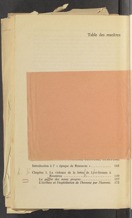 Page text (OCR generated): Table dcs matiéres
_ _-;_-v,.u_., vvJ—JLUJ.\L1, L4\A.\11UI\L}
Introduction 2‘1 1’ << époque de Rousseau >> ............ 145
l Chapitre 1. La violence (16 1a lettre de Levy‘strauss a
// " ' Rousseau ....... . . . ............. 149
‘ ,——\ La guerre des noms pmpres .................. 157
'—” L’écriture et l’exploitation de l’homme par l’homme. 173
, !