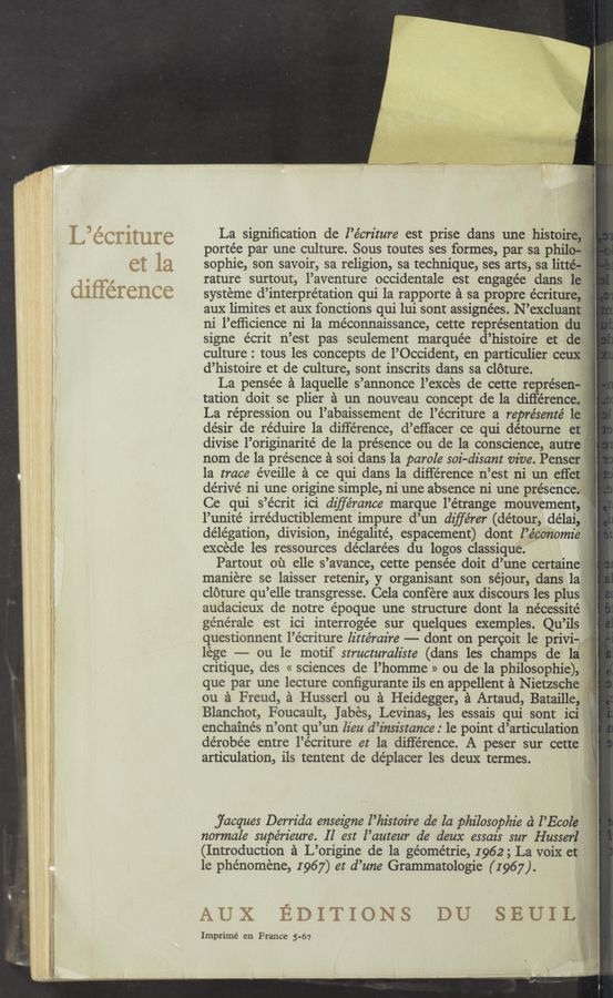 Page text (OCR generated): La signiﬁcation de l’écrz'ture est prise dans une histoire, 1.
portée par une culture. Sous toutes ses formes, par sa philo-
sophie, son savoir, sa religion, sa technique, ses arts, sa litté- f}
rature surtout, l’aventure occ1dentale est engagée dans le
systeme d’interpre’tation qui la rapporte a sa propre e'criture,
aux limites et aux fonctions qui lui sont assignées. N’excluant j -.
ni l’efﬁcience ni 1a me’connaissance, cette representation du ;
signe écrit n’est pas seulement marquée d’hlstoire et de
culture : tous les concepts de l’Occ1dent, en partlculler ceux if 2
d’histoire et de culture, sont inscrits dans sa cloture.
La pense’e a laquelle s’annonce l’exces de cette représen- ,  ;
tation doit se plier a un nouveau concept de la difference, ,
La repression ou l’abaissement de l’écriture a représenté 1e 1'
de’sir de re'duire la difference, d’eﬁacer ce qui détourne et I
divise l’originarité de la presence ou de la conscience, autre
nom de la presence '21 soi dans la parole soi-dz'sant vive. Penser ,:
1a trace e'veille a ce qui dans la diﬂe’rence n’est ni un effet ‘
dérivé ni une origine simple, ni une absence ni une presence. ii -
Ce qui s’écrit ici dz'ﬁe’rance marque l’étrange mouvement, *
l’unité irréductiblement impure d’un dz'ﬁ‘érer (détour, délai,
de'légation, d1v1310n, 1néga11te', espacement) dont l’écenomz'e
excede les ressources de'clare'es du logos claSSIque.
maniere se laisser retenir, y organisant son séjour, dans la
cloture qu’elle transgresse. Cela confere aux discours les plus
audacieux de notre e'poque une structure dont la nécessite’
géne’rale est ici interroge’e sur quelques exemples. Qu’ils
questionnent l’e'criture lz'ztéraz're — dont on percoit 1e privi-
lege — ou le motif structuralz'ste (dans les champs de la
critique, des « sciences de l’homme » ou de la philosophie),
que par une lecture conﬁgurante ils en appellent a Nietzsche
on a Freud, a Husserl on a Heidegger, a Artaud, Bataille, l
Blanchot, Foucault, Jabes, Levinas, les essais qui sont ici
enchainés n’ont qu’un lieu d ’z'nsz'stance : 1e point d’articulation
dérobée entre l’e'criture et la difference. A peser sur cette
articulation, ils tentent de de’placer les deux termes.
jacques Derrida ensezgne l’hz'stoz're de la philosophz'e a l’Ecole
normale supérz'eure. Il est l’auteur de deux essais sur Husserl
(Introduction a L’origine de la géome’trie, 1962; La voix et
le phe’nomene, 1967) er d’zme Grammatologie ( I967 ).
Imprimé en France 5-67
Partout ou elle s’avance cette ensée doit d’une certaine
D
J
2‘
l
E
Fir
zli
’:
g}
'A
,2“ '
l