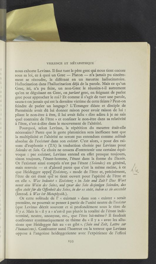 Page text (OCR generated): VIOLENCE 111' Mﬁ’I‘APHYSIQUE
nous exhorte Levinas. Il faut tuer 1e pere grec qui nous tient encore
sous sa loi, ce a quoi un Grec -—- Platon —— n’a jamais p11 sincere-
ment se résoudre, le différant en un meurtre hallucinatoire.
Hallucination dans l’hallucination déja de la parole. Mais ce qu’un
Grec ici, n’a pu faire, un non—Grec 1e réussira-t—il autrement
qu’ en se déguisant en Grec, en par/ant grec, en feignant de parler
grec pour approcher 1e roi? Et comme i1 s ’agit de tuer une parole,
saura-t-on jamais qui est la derniere victime de cette feinte. 3 Peut-on
feindre de parler un langage? L’Etranger éle’ate et disciple de
Parménide avait du lui donner raison pour avoir raison de lui. '
pliant le non-etre a étre, i1 lui avait fallu « dire adieu a je ne sais
quel contraire de l’é tre » et confiner 1e non-etre dans sa relativité
a l’étre, c ’est-a-dire dans le mouvement de l’altérité.
Pourquoi, selon Levinas, la répe’tition du meurtre était~elle
necessaire? Parce que le geste platonicien sera inefiicace tant que
la multiplicité et l’altérité ne seront pas entendues comme solitude
absolue de l’exz'rz‘czm‘ dans son mister. C’est alors, « pour des rai-
sons d’euphonie » (TA) 1a traduction choisie par Levinas pour
Seimde: et 5m. Ce choiX ne cessera d’entretenir une certaine equi-
voque : par exirmzz‘ Levinas entend en effet presque toujours,
sinon toujo ours, l’étant homme, l” etant dans la forme du Darez'rz.
Or l’existant ainsi compris 11 ’est pas l’étant (56222725163) en général,
mais renvoie ———— et d’abord parce que c’est la meme racine, a ce
que Heidegger appel: Exisz‘mz, << mode de l’etre et, précisément,
l’e tre de cet étant qui se tient ouvert pour l’apérité de l’etre et
en elle ». 11/015 bea’em‘ez‘ << Exirz‘mz » in Yez'lz mad Zez'z‘. 9 Day Wort
72617/22' ez'ize Waite (365 56512 1‘ 21m] {la/m" dd! 56272 deg'em'geﬂ 5621972527671, dds
q/jrezz siebtﬁ'ir die Oﬂeizbez'z‘ (165 562325, 2'72 (2'67“ 6.: rte/22f, indem er 52's maria/32‘
(Introd. a War 2'5; Mempbjrzk.)
Or cette solitude de 1’ << existant » dans son << exister » serait
premiere, ne pourrait se penser a partir de l’unité neutre de l’exz'rz‘er
(que Levinas décrit souvent et si profondément sous le titre de
1!} a Mais le (< il y a » 11 ’est— ii pas plutot la totalité de l’étant inde-
terminé, neutre, anonyme, etc., que l’etre lui— meme? ll faudrait
confronter systématiquement ce theme du << i1 y a >> avec les allu-
sions que Heidegger fait au « es gibt ». (562722 mm’ 2652‘, Lez‘z‘re rm“
, [’bumazzz'mze). Confronter aussi l’horreur ou la terreur que Levinas
oppose a l’angoisse heideggerienne avec l’expérience de l’eﬁroi
155