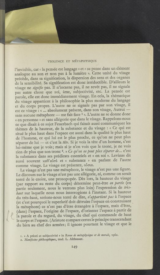 Page text (OCR generated): VIOLENCE ET METAPHYSIQUE
l’invisible, car << la pensée est langage 2) et a se pense dans un element
analogue au son et non pas a la lumiere ». Cette unite du visage
precede, dans sa signiﬁcation, la dispersion des sens et des organes
de la sensibilité. Sa signiﬁcation est donc irréductible. D’ailleurs le
visage ne Jz'gzzz'ﬁe pas. Il n’incarne pas, il ne revet pas, il ne signale
pas autre chose que soi, ame, subjectivité, etc. La pensée est
parole, elle est donc immédiatement visage. En cela, la thérnatique
du visage appartient a la philosophie la plus moderne du langage
et du corps propre. L’autre ne se signale pas par son visage, il
est ce visage : << absolument present, dans son visage, Autrui ~——-
sans aucune métaphore —-—- me fait face 1 ». L’autre ne se donne donc
<< en personne » et sans allégorie que dans le visage. Rappelons-nous
ce que disait a ce sujet Feuerbach qui faisait aussi communiquer les
themes de la hauteur, de la substance et du visage : << Ce qui est
situé le plus haut dans l’espace est aussi dans la qualité le plus haut
de l’homme, ce qui lui est le plus proche, ce qu’on ne peut plus
séparer de lui ——-— et c’est la z‘e‘z‘e. Si je vois 1a téte d’un homme, c’est
lui—meme que je vois; mais si je n’en vois que le tronc, je ne vois
rien de plus que son tronc 2. » Ce qzz’m ma peat plm :e’pczrer ale... c’est
la substance dans ses prédicats essentiels et « en soi ». Levinas dit
aussi souvent xocﬁ’ou’nc’) et « substance » en parlant de l’autre
comme visage. Le Visage est presence, about.
Le visage n’est pas une métaphore, le visage n’est pas une ﬁgure.
Le discours sur le visage n’est pas une‘ allégorie, ni, comme on serait
tente de le croire, une prosopopée. Des lors, la hauteur du visage
(par rapport au reste du corps) determine peut—étre en pariz'e (en
partie seulement, nous le verrons plus loin) l’expression de z‘réx—
[ma/i sur laquelle nous nous interrogions a l’instant. Si la hauteur
du tres-haut, serious—nous tenté de dire, Iz’ozppam‘z'mt pm a l’espace
(et c’est pourquoi le superlatif doit détruire l’espace en construisant ‘
la metaphore) ce n’est pas d’etre e’trangere a l’espace, mais d’etre,
(dans) l’espace, l’origine de l’espace, d’orienter l’espace a partir de
a
5:
331a parole et du regard, du visage, du chef qui commande de haut
1e corps et l’espace. (Aristote compare certes le principe transcendant
du bien au chef des armées; il ignore pourtant le visage et que le
I. « A priori et subjectivité >> in Revue de me’taplyyz'que at de morale, 1962.
2. Manifesies pbz'losapbz’quer, trad. L. Althusser.
I49
