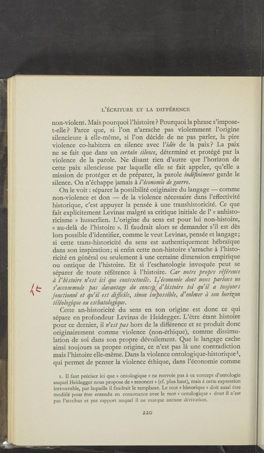 Page text (OCR generated): L’ECRITURE ET LA DIFFERENCE
non-violent. Mais pourquoi l’histoire? Pourquoi la phrase s’impose-
t-elleE> Parce que, si l’on n’arrache pas violemment l’origine
silencieuse a elle-meme, si l’on decide de ne pas parler, la pire
Violence co—habitera en silence avec l’z'dée de la paix? La paix
ne se fait que dans un certain silence, determine et protege par la
violence de la parole. Ne disant rien d’autre que l’horizon de
cette paiX silencieuse par laquelle elle se fait appeler, qu’elle a
mission de protéger et de preparer, la parole indeﬁnimem‘ garde le
silence. On n’échappe jamais a l’e’mnomz'e a’e guerre.
On le voit : séparer la possibilité originaire du langage —-—- comme
non-violence et don -—— de la Violence nécessaire dans l’eﬂectivité
historique, c’est appuyer la pensée a une transhistoricité. Ce que
fait explicitement Levinas malgré sa critique initiale de l’ « anhisto-
ricisme » husserlien. L’origine du sens est pour lui non-histoire,
« au-dela de l’histoire ». ll faudrait alors se demander s’il est des
lors possible d’identiﬁer, comme le veut Levinas, pensée et langage;
si cette trans-historicité du sens est authentiquement hébrai’que
dans son inspiration; si enﬁn cette non-histoire s’arrache a l’histo—
ricité en general ou seulement a une certaine dimension empirique
ou ontique de l’histoire. Et si l’eschatologie invoquée peut se
séparer de toute reference a l’histoire. Car 720m: prope’e re’fereezee
c} [’lyz'sz‘oz're Iz’esz‘ iez' qae eozzfexme/le. L’e’eorzowz’e dale/f 2202/5 par/ales 776
s’aeeewmade par daz’a/efage dz; eoezeep d’lJz'Jl'ez're z‘e/ qzt’i/ a tog/0m“;
jeizctz'emze' ez‘ qzz’z'l eyz‘ dﬁei/e, JiﬂO/‘Z impossible, d’eizlever c2 5072 borizmz
fé/éo/egiqeze 074 erebdz‘ologigue.
Cette an-historicité du sens en son origine est donc ce qui
sépare en profondeur Levinas de Heidegger. L’étre étant histoire
pour ce detnier, il n’eez‘pa: hors de la difference et se produit donc
originairement comme violence (non-éthique), comme dissimu~
lation de soi dans son propre dévoilement. Que 1e langage cache
ainsi toujours sa propre origine, ce n’est pas la une contradiction
mais l’histoire elle-meme. Dans la Violence ontologique-historique 1,
qui permet de penser la Violence éthique, dans l’économie comme
I. ll faut préciser ici que << ontologique » ne renvoie pas a ce concept d’ontologie
auquel Heidegger nous propose de « renoncer » (cf. plus haut), mais a cette expression
introuvable, par laquelle i1 faudrait le remplacer. Le mot « historique >> doit aussi étre
modiﬁé pour étre entendu en consonance avec le mot << ontologique » dont il n’est
pas l’attribut et par rapport auquel il ne marque aucune dérivation.
22.0