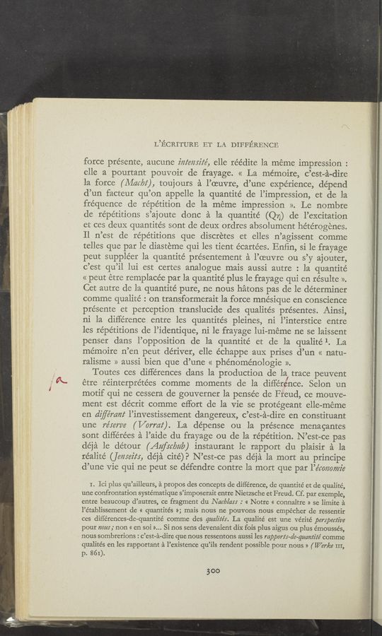 Page text (OCR generated): L’ECRITURE ET LA DIFFERENCE
force présentez, aucune z'zzz‘eizyiz‘é, elle réédite la méme impression :
elle apourtant pouvoir de frayage. « La mémoire, c’est—a-dire
la force (Afar/22‘), toujours a l’oeuvre, d’une experience, depend
d’un facteur qu’on appelle la quantité de l’impression, et de la
fréquence de repetition de la meme impression ». Le nombre
de repetitions s’ajoute done a la quantite (Q77) de l’excitation
et ces deuX quantités sont de deuX ordres absolument liétérogenes.
Il n’est de repetitions que discretes et elles n’agissent comme
telles que par le diasteme qui les tient écartées. Enﬁn, si le frayage
peut suppléer la quantité présentement a l’oeuvre ou s’y ajouter,
c’est qu’il lui est certes analogue mais aussi autre : la quantité
<< peut étre remplacée par la quantite’ plus le frayage qui en résulte ».
Cet autre de la quantite’ pure, ne nous hatons pas de le determiner
comme qualité : on transformerait la force mnésique en conscience
présente et perception translucide des qualités présentes. Ainsi,
ni la difference. entre les quantités pleines, ni l’interstice entre
les repetitions de l’identique, ni 1e frayage lui-méme ne se laissent
penser dans l’opposition de la quantité et de la qualité 1. La
mémoire n’en peut de’river, elle échappe aux prises d’un << natu-
ralisme » aussi bien que d’une « phénoménologie ».
Toutes ces differences dans la production de la! trace peuvent
etre réinterpréte’es comme moments de la diﬂ-"e’rence. Selon un
motif qui ne cessera de gouverner la pensée de Freud, ce mouve-
ment est décrit comme effort de la Vie se protegeant elle—méme
en dz’ﬂémm‘ l’investissement dangereux, c’est~a—dire en constituant
une 775567726 ( Vormz‘). La dépense ou la presence menagantes
sont différe’es a l’aide du frayage ou de la repetition. N ’est—ce pas
de’ja le detour (Aufrcbzz‘la) instaurant le rapport du plaisir a la
réalité (jewelry, déja cite)? N’est-ce pas déja la mort au principe
d’une vie qui ne peut se de’fendre contre la mort que par l’e’mmmz’e
I. Ici plus qu’ailleurs, a propos des concepts de difference, de quantité et de qualité,
une confrontation syste’matique s’imposerait entre Nietzsche et Freud. Cf. par exemple,
entre beaucoup d’autres, ce fragment du Nat/314:3 : « Notre « connaitre » se limite a
l’établissement de « quantite’s »; mais nous ne pouvons nous empecher de ressentir
ces différences-de-quantité comme des qua/W’s. La qualité est une vérité perspective
pour 120m ,' non « en soi >>... Si nos sens devenaient diX fois plus aigus ou plus émoussés,
nous sombrerions : c’est—a-dire que nous ressentons aussi les rapportx-a’e—qmnlz’ié comme
qualités en les rapportant a l’existence qu’ils rendent possible pour nous » ( War/ea III,
p. 861).
300