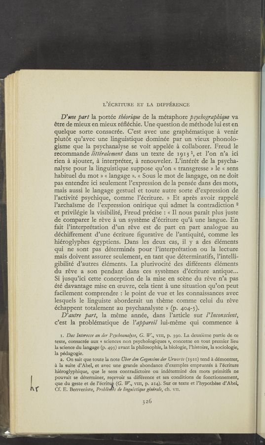 Page text (OCR generated): L’ﬁCRITURE ET LA DIFFERENCE
D’tme par! la portée z‘lyéoriqz/e de la me’taphore pycbogmpbique va
étre de mieux en mieux réﬂéchie. Une question de me’thode lui est en
quelque sorte» consacrée. C’est avec une graphématique a venir
plut6t qu’avec une linguistique dominée par un VieuX phonolo-
gisme que la psychanalyse se voit appele’e a collaborer. Freud 1e
recommande [iz‘z‘ém/emem‘ dans un texte de 19131, et l’on n’a ici
rien a ajouter, a interpreter, a renouveler. L’intérét de la psycha-
nalyse pour la linguistique suppose qu’on << transgresse » le « sens
habituel du mot » « langage ». << Sous le mot de langage, on ne doit
pas entendre ici seulement l’expression de la pense’e dans des mots,
mais aussi le langage gestuel et toute autre sorte d’expression de
l’activite’ psychique, comme l’écriture. » Et apres avoir rappelé
l’archaisme de l’expression onirique qui admet la contradiction 2
et privilégie la Visibilité, Freud precise : « Il nous parait plus juste
de comparer le reve a un systeme d’écriture qu’a une langue. En
fait l’interprétation d’un reve est de part en part analogue au
déchiffrement d’une écriture ﬁgurative de l’antiquité, comme les
hiéroglyphes égyptiens. Dans les deuX cas, il y a des elements
qui ne sont pas determines pour ‘l’interpre’tation ou la lecture
mais doivent assurer seulement, en tant que déterminatifs, l’intelli—
gibilité d’autres elements. La plurivocité des différents éle’ments
du réve a son pendant dans ces systemes d’écriture antique...
Si jusqu’ici cette conception de la mise en scene du reve n’a pas
été davantage mise en oeuvre, cela tient a une situation qu’on peut
facilement comprendre : 1e point de vue et les connaissances avec
lesquels 1e linguiste aborderait un theme comme celui du reve
échappent totalement au psychanalyste » (p. 404—5).
D’am‘re part, la meme année, dans l’article sur [’Imomcz'em‘,
c’est la problématique de l’apparei/ lui-méme qui commence a
I. D4: Inter-65m an der PUc/ﬁoarzalyse, G. IV, VIII, p. 390. La deuxieme partie de ce
texte, consacrée aux « sciences non psychologiques », concerne en tout premier lien
12. science du langage (p. 49 5) avant la philosophic, 1a biologic, l’bistoire, 1a sociologie,
la pédagogie.
2. On sait que toute la note Uber den Gegemz'nn der Umorte (1910) tend a démontrer,
a la suite d’Abel, et avec une grande abondance d’exemples emprunte’s a l’écriture
hiéroglyphique, que le sens contradictoire ou indéterrniné des mots primitifs ne
pouvait sc determiner, re evoir sa difference et ses conditions de fonctionnement,
que du geste et de l’écri (G. W” VIII, p. 214). Sur oe teXte et l’hypothése d’AbeL
Cf. E. Benveniste, Prab/é e: de lingyin‘z'qm ge’nérale, ch. VII.
52,6