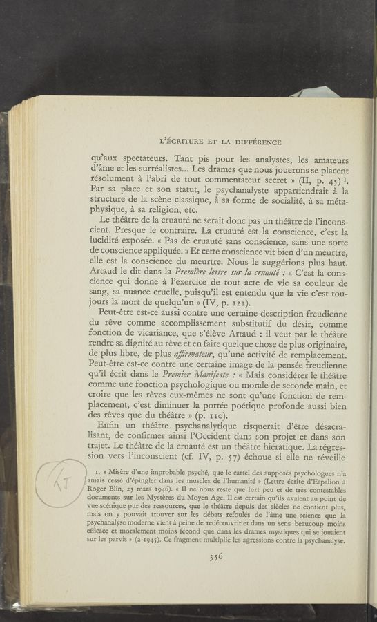 Page text (OCR generated): L’ECRITURE ET LA DIFFERENCE
qu’aux spectateurs. Tant pis pour les analystes, les amateurs
d’ame et les surréalistes... Les drames que nous jouerons se placent
résolument a l’abri de tout commentateur secret » (II, p. 45) 1.
Par sa place et son statut, le psychanalyste appartiendrait a la
structure de la scene classique, a sa forme de socialite, a sa meta—
physique, a sa religion, etc.
Le theatre de la cruaute’ ne serait donc pas un theatre de l’incons—
cient. Presque le contraire. La cruauté est la conscience, c’est la
lucidité expose’e. << Pas de cruauté sans conscience, sans une sorte
de conscience applique’e. » Et cette conscience Vit bien d’un meurtre,
elle est la conscience du meurtre. Nous le suggerions plus haut.
Artaud 1e dit dans la Prewiére lez‘z‘re rm" [4 cmaafé .° << C’est la cons-
cience qui donne a l’exercice de tout acte de Vie sa couleur de
sang, sa nuance cruelle, puisqu’il est entendu que la Vie c’est tou—
jours la mort de quelqu’un » (IV, p. 121).
Peut—étre est—ce aussi contre une certaine description freudienne
du réve comme accomplissement substitutif du désir, comme
fonction de Vicariance, que s’e’leve Artaud : il veut par le theatre
rendre sa dignité au reve et en faire quelque chose de plus originaire,
de plus libre, de plus aﬁrmaz‘ezzr, qu’une activité de remplacement.
Peut—étre est-ce contre une certaine image de la pensée freudienne
qu’il écrit dans le Premier Illam‘erie .° << Mais considérer le theatre
comme une fonction psychologique ou morale de seconde main, et
croire que les réves euX—mémes ne sont qu’une fonction de rem—
placement, c’est diminuer la portée poétique profonde aussi bien
des réves que du theatre » (p. 110).
Enr’in un theatre psychanalytique risquerait d’étre désacra~
lisant, de conﬁrmer ainsi l’Occident dans son projet et dans son
trajet. Le theatre de la cruauté est un theatre hie’ratique. La regres—
sion vers l’inconscient (cf. IV, p. 57) échoue si elle ne réveille
I. « Misere d’une improbable psyche, que le cartel des supposes psychologues n’a
iamais cessé d’e’pingler dans les muscles de l’humanité >> (Lettre e’crite d’Espalion a.
‘ Roger Blin, 25 mars 1946). << 11 ne nous reste que fort peu et de tres contestables
documents sur les Mysteres du Moyen Age. 11 est certain qu’ils avaient au point de
vue sce’nique pur des ressources, que le theatre depuis des siecles ne contient plus,
mais on y pouvait trouver sur les débats refoule’s de l’ame une science que la
psychanalyse moderne Vient ‘a peine de redécouvrir et dans un sens beaucoup moins
eﬁicace ct moralement moins fécond que dans les drames mystiques qui se jouaient
sur les parv is » (2—1945). Ce fragment multiplie les agressions contre la psychanalyse.
556