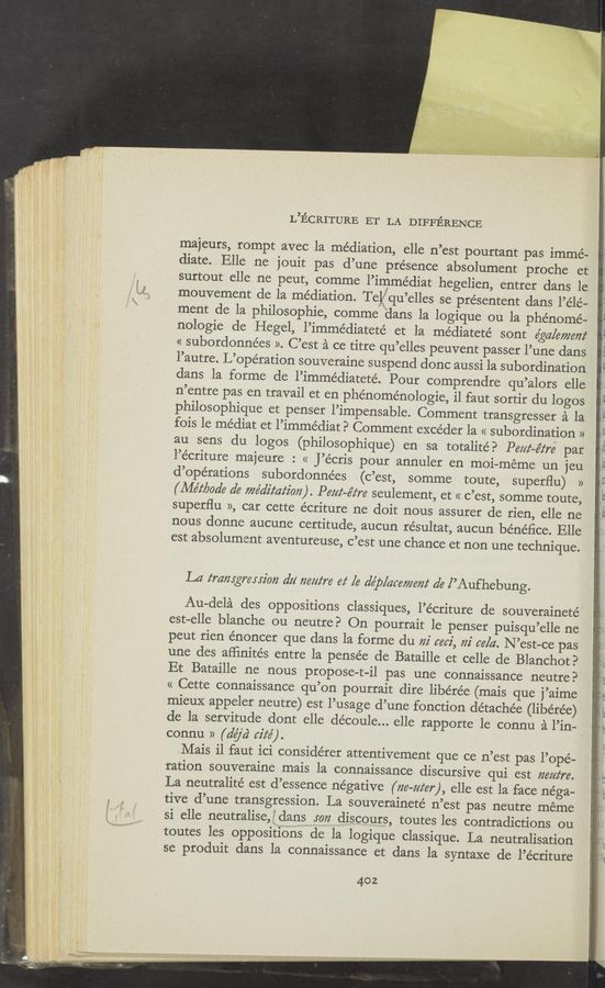 Page text (OCR generated): i‘ u » 4W" “)5. ‘
‘5.
L’ECRITURE ET LA DIFFERENCE
mayeurs, rompt avec la mediation, elle n’est pourtant pas imme-
diate. Elle ne jouit pas d’une presence absolument proche et
surtout elle ne peut, comme l’immédiat hegelien, entrer dans le
mouvement de la mediation. Telj/qu’elles se présentent dans l’élé—
ment de la philosophie, comme dans la logique ou la phe’nomé-
nologie de Hegel, l’imme’diateté et la médiateté sont egg/emails”
« subordonnées ». C’est a ce titre qu’elles peuvent passer l’une dans
l’autre. L’opération souveraine suspend donc aussi la subordination
dans la forme de l’immédiateté. Pour comprendre qu’alors elle
n’entre pas en travail et en phénoménologie, il faut sortir du logos
philosophique et penser l’impensable. Comment transgresser a‘. la
fois le médiat et l’immédiat? Comment excéder la « subordination »
au sens du logos (philosophique) en sa totalité? Pew-éz‘ré par
l’écriture majeure : << J’écris pour annuler en moi-meme un jeu
d’opérations subordonnées (c’est, somme toute, superﬂu) »
(Métbode a’e wédz'z‘az‘z'on). Pew-ﬁre seulement, et « c’est, somme toute,
superﬂu », car cette écriture ne doit nous assurer de rien, elle ne
nous donne aucune certitude, aucun résultat, aucun bénéﬁce. Elle
est absolument aventureuse, c’est une chance et non une technique.
La transgression dz! ﬂea/ire 6f [6 def/averse”! d6 [’Aufhebung.
Au-dela des oppositions classiques, l’e’criture de souveraineté
est-elle blanche ou neutre? On pourrait le penser puisqu’elle ne
peut rien énoncer que dans la forme du m' sari, m' ce/a. N ’est-ce pas
une des aﬂinités entre la pensée de Bataille et celle de Blanchot?
Et Bataille ne nous propose-t-il pas une connaissance neutre?
« Cette connaissance qu’on pourrait dire libére’e (mais que j’aime
mieux appeler neutre) est l’usage d’une fonction détachée (libe’rée)
de la servitude dont elle découle... elle rapporte le connu a Pin-
connu » (dayd‘ cife').
Mais i1 faut ici considérer attentivement que ce n’est pas l’opé-
ration souveraine mais la connaissance discursive qui est ”mire.
La neutralité est d’essence negative (ﬁe-um"), elle est la face nega-
tive d’une transgression. La souveraineté n’est pas neutre meme
si elle neutralise, 5’ dans so” discours, toutes les contradictions ou
toutes les oppositiOns de la logique classique. La neutralisation
se produit dans la connaissance et dans la syntaxe de l’écriture
402
no 2
F§ R‘Qﬂ
0
Eu