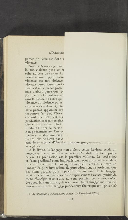 Page text (OCR generated): L’IECRITURE
pensée de l’étre est donc a
Violence.
Nam m [a dim”; pa: 72072—2
la non-Violence pure est u
toire au—dela de ce que Le‘
Violence pure, rapport entre
Violence, est non—Violence
Violence pure, non—rapport r
Levina's) est Violence pure.
mais d’abord parce que set
fort bien : << La Violence ne
sans la pensée de l’étre qui
violence 011 Violence pures.
dans son dévoilernent, étrz
cette pensée apparaisse tou
(la pense’e (62‘) (d6) l’étre)
d’abord que l’étre est his
production et se fait origina
dire et s’apparaitre. Un ét:
produirait hors de l’étant
non—phénoménalité. Une p:
Violence ne dé—terminerait
l’autre; elle ne serait pas 19
sens de ce mot, et d’abord en son sens gLCL, cc opLaLL um, p..w--
sans pbmre.
A la limite, le langage non-Violent, selon Levinas, serait un
langage qui se priverait du verbe éz‘re, c’est-a-dire de toute predi-
cation. La prédication est la premiere Violence. Le verbe é‘z‘re
et l’acte prédicatif étant impliqués dans tout autre verbe et dans
tout nom commun, le langage non-Violent serait a la limite un
langage de pure invocation, de pure adoration, ne proférant que
des norns propres pour appeler l’autre au loin. Un tel langage
serait en effet, comme 1e souhaite expressément Levinas, puriﬁé de
toute r/Jéioriqz/e, c’est-a-dire au sens premier de ce mot qu’on
évoquera ici sans artiﬁce, de tout parka. Un tel langage méritera—t—il
encore son nom P Un langage pur de toute rhétorique est-i1 possible?
I. Cf. Introduction (2 [a méz‘ap/ylrz'que (surtout La limitation rle I’Ez‘re).
218