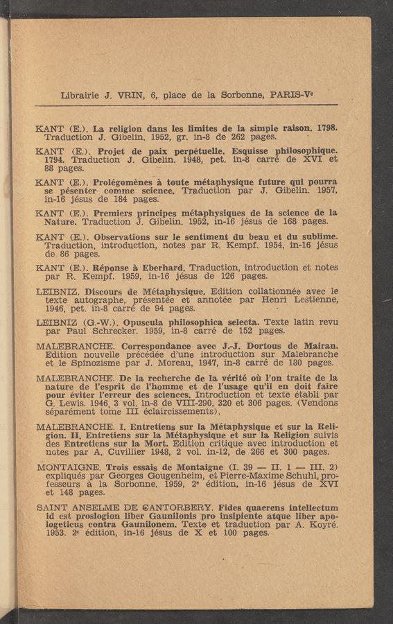 Page text (OCR generated): Librairie J. VRIN, 7 6, place as" la. Sorbonne, PARIS-Va
KANT (E) La religion dans les limites de la simple raison. 1798. , ’ .
Traduction J. Gibelin. 1952, gr. in-8 de 262 pages.
KANT (E..) Prcjet de paix perpétuelle. Esquisse philosophique
$394. Traduction J. Gibelin. 1948, pet. in—8 carré de XVI et.
pages.
,KANT (E) Prolégoménes a toute metaphysique future qui pourra
se pésenter ccmme science. Traduction par J. Gibelin. 1957,
in—16 jésus de 184 pages.
‘KANT (E..) Premiels principes métaphysiques de la science de la "
Nature. TraductionJ .Gibelin. 1952, in—16 jésus de 168 pages.
KANT (E..) ObserVations sur. le sentiment du beau et du sublime.
Traduction, introduction, notes par R. Kempf. 1954, in-16 jésus ‘- --
de 86 pages.
V KANT (E..) Réponse a Eberhard. Traduction, introduction et notes '
par R. Kempf. 1959, in-16 jésus de 126 pages.
LEIBNIZ.Disco11rs de Metaphysique. Edition collationnée avec 1e
texte autographe, présentée et annotée par Henri Lestienne,
1946, pet. 111-8 carré de 94 pages.
LEIBNIZ (G -W..) Opuscula philoScphica selecta. Texte latin revu ' ‘
par Paul Schrecker. 1959, in—8 carré de 152 pages .
MALEBRANCHE. Correspondance avec 'J. -.J Dortous de Mairan.
Edition nouvelle précédée d’ une introduction sur Malebranche ~
et le Spinozisme par J. Moreau, 1947, in-8 carré de 180 pages.
MALEBRANCHE. De la recherche de la vérité 011 l’on traite de la
nature de l’esprit de l’hcmme et de l’usage qu ’il en doit faire
‘ pour éviter l’erreur des sciences. Introduction et texte établi par _
G. Lewis. 1946 3 V01.in-8 de VIII- 290, 320 et 306 pages. (Vendons *
séparément tome III éclaircissements). . ,
' MALEBRANCHE.1.Entretiens sur la Métaphysique at sur la Reli-
, gicn. II. Entretiens sur la Métaphysique et sur la Religion suivis ‘
des Entretiens sur la Mort. Edition critique avec introduction et ‘ ' V
notes par A. Cuvillier 1948, 2 vol. 111-12, de 266 et 300 pages.
I MONTAIGNE. Trois essais dc Montaigne (I. 39 -- II. 1 -- III. 2)?
- expliqués par Georges Gougenheim, et Pierre-Maxime Schuh1,pro-
fesseurs a la Sorbcnne. 1959,21 edition, in—16 jésus de XVI
et 148 pages. , . '
SAINT ANSELME DE (SANTORBERY. Fides quaerens intellecturn
id est prcslogicn liber Gaunilonis pro insipiente atque liber apo?
iogeticus contra Gaunilonem. Texte et traduction par A Koyré.
1953. 21 edition, in—16 jésus de X et 100 pages.
' '1, ‘4, ,' . .