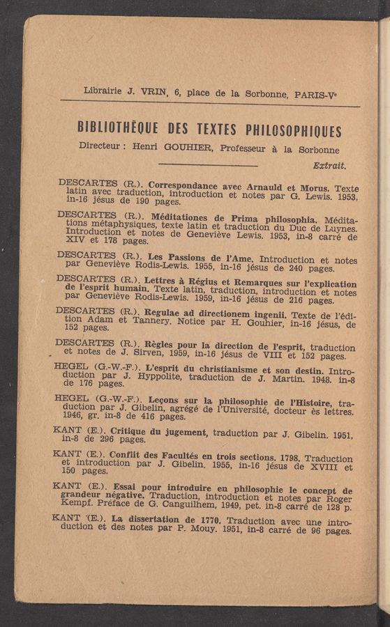 Page text (OCR generated): ,Lib'rairie J. ‘ VRIN, 6, place de la. Sorbonne, PARIS—Vi
BIBLIOIHFOUE us TEXTES mesopmom
Directeur: Henri GOUHIER, Professeur a la Sorbonne
Extraz't.
'DESCARTE‘S '(R.). Correspondance avec Arnauld et Morus. Texte
iatin ayectraduction, introduction et notes, par G. Lewis. 1953,
1n-16 Jesus de 190 pages.
DEsCAR'rEs (R.). Méditationes de Prima philosOph-ia- Medita-
tions metaphysiques, texte latin et traduction du Due de "Luynes.
Introduction et notes de Genevieve Lewis. 1953, in—8 carré de
XIV, et 178 pages. . ' , , '
DESC‘ARTES (3.). Les Passions de l’Ame. Introduction et notes '
par Genevieve Rodis-Lewis. 1955, in-16 jésus de. 240 pages.
DE‘SCARTES (R). Lettres- a Régius et Remarques sur l’explicatiOn
‘ de l’esprit humain. Texte latin, traduction, introduction et notes
, par Genevieve Rodis-Lewis. 1959, in-16 jésus de 216 pages.
.DESCARTE’S . (R). Regulae ad directionem ingenii. Texte de‘ l’édi-
tion Adam et Tannery. Notice par H. Gouhier, in—16 jésus, de
152 pages. '
DEsoARTEs (12.). Régles‘ pour la direction de. l’esprit, traduction
- ‘et notes de J. Sirven, 1959, in-16 je’sus de VIII et 152 pages.
HEGEL (G.—W.—F.). L’esprit du christianisme et son destin. Intro-
. duction par J. Hypp-olite, traduction de J. Martin. 1948. in-8
ode 176 pages. ‘ t
HEGEL (G.-W.-F.). Lecons 5111' 1a.. philosolahie de l’Histoire, tra-
duction par J. Gibelin, agrégé‘ de l’Université, docteur ‘és lettres.
, ‘ 1946, gr. in-8 de 416 pages. ,
KANT (a). Critique du jugement, traduction par J. Gibelin. 1951,
111-8 de 296 pages. _- 1 . ‘
KANT (E. ). Conﬁit des Facultés en trois sections. ~1798._Traduction
' et introduction par J. Gibelin. 1955, in—16 jésus .de XVIII et
150 pages. ‘ ~ ‘ . . . .
KANT (E.).- Essai pour introduire en philosophic le cancept . de
grandeur negative. ,Traduction, introduction et notes par Roger
* Kempf. Preface de G. Canguilhem, 1949, pet. 111-8 carré de 128 p.
KANT TE”) La dissertation de 1770. Traduction avec une intro- . ,
, ductiOn et des notes par P. ”Mouy. 1951, in-‘-8 ,carré de- 96 pages.