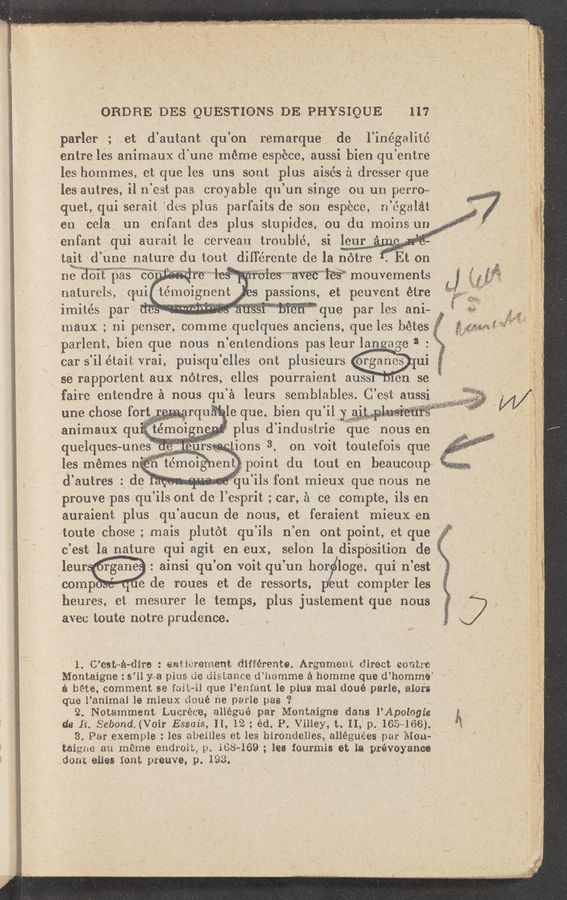 Page text (OCR generated): ‘11
t
* . .4 . ,. , ~_ I ' . .1. . ._ ‘1..\ -.- .«1— .. - :33“ ‘77” ~ 1.» '1, ‘ 1 - 1 “I ~
. . x . . .._. . -» 1" x. . '~ » . . -a---v. - 3;" -~ £3 *1“ » - 1—. “'1': "2 .. "'5' 1! ~ u', “"4": - ‘1‘!) «a-W.‘ ‘~ :‘”'.v-. :1 a. r ”5».- “4. » _ ’ i . : 1' a . " ' ' “‘ 1. -~ ‘ -3. : f ' " 1- ~
’ '. 1. .113. .. ,_""',,".. w“ 111.1 ~;“.:.11..as-..$‘;'~,‘«:ﬁ‘=::-;; Wm¢~é~w~m «.1 1- - «1- 2111 .ozmr- mm”. __-. 1 f .. 1-11 «I» ”My
011an DES QUESTIoN-SDE PHYSIQUE , «117
parler ; et d’autant qu ’on Iemarque de , l’inégalité
entre les animaux cl 1111c méme espbce, aussi l3ien qu. ’entre"
les hommes, et que les uns soul; plus ai'sésa dresser que
les autms. il n 931; pas croyablo qu un singe 011. 1111 p01r0~
quet. qui serait (113 plua parl’aits de son especo. 11 (Egalét ‘
e11 cela 1111 en‘fant deer. plus stupides, on (111 moins 1111 "
enfant qui 11111.11I le cervoau troublé. si le1r —
tait -jd une natmé du tout dill’ercnte d9 Mla none-- ’3 Ft 011
imités Pm” . . . . . . " "’que par les ani~
“maux ; ni penser. comme quclquos anciens, que 1133 bétes‘
‘parlent, hie“ que “0-115 ,n BIltendions pas leur 1:013:13 2 ; "
se rapporteht aux notros, elles pourraient 1111331 1011 se“ ,
faire entendre A nous qu’d 1911,15 semblables. .C est aubsl _ «1
11113 chose fort - - 11111.1( lo que bien qu ’il Y ~' "
animaux qu temm 11 plus d inclusuie que nous en
quelques-unes ._. ions 3 on voit tOUleOlS que
,les‘ mémes n n tumm ~ 9111‘. point du tout en beaucoup»
(i’ autr-es. ' do qu ils font mieux que 110113 116
"proum pas qu ’ils out do 1 esprit; -,car 08 compte, ils en
auraient plus qu aucun de nous, et aferaient mieux en
10th (111039- ;m ' mais plutot qu ’ils 11 ’en Ont point, et que
c’est ”la nature qui agit onenx. selon ladisPOSilion do .
‘ W :ainsi qu’on voit qu’un h'or loge, qui n’est
comp ~ , de roues et de ressorts, out compter les
heu1es,et mesu‘rer le temps, plus justement que nous
avec toute notre prudence.
1. {Pest-1141110: 1111:111111111811-‘1. différente..!xrgume111 diroat eon-tre-
Montaigne: s ’11 y a plus de distance d’homme a homme que (1’ hommo’
a the, comment se fast-ii que 1’ emant le plus mal doué parle, 13.10111
que l’animal le rmeux 111116 ne pane pas ‘2
2. Notamment Lucréc'e, allégué par Monoaigne clans l’Apologie
’ d3 11. Sebond. (Voir Essaiqs 11,12 . éd. P Villey, t. 11, p. 165» 1116).
,« 8. Par exemple: les abeilles et les hirOndelles, alléguées 11111-1 \Iom
"wig-.1111} an méme endioib, 1118-169 lea tourmis et la pléVO) anco
.dout ones font pwuye, p. p1‘33. .
