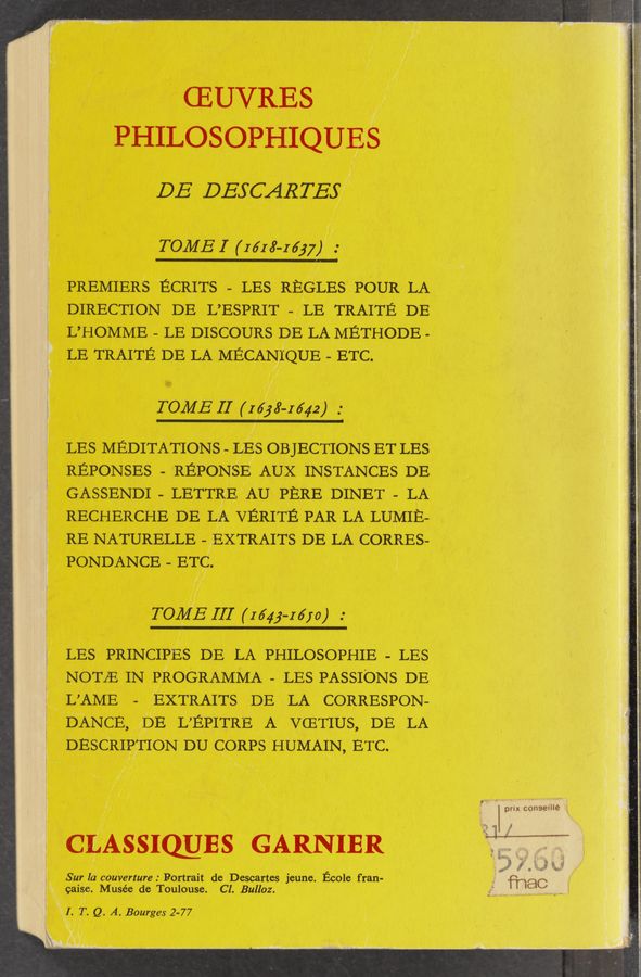 Page text (OCR generated): CEUVRES
PH] LOSOPHIQUES
DE DESCARTEE”
I
I .
TOME I (m 8.163;)":
PREMIER‘S ‘ECRITs - LES REELES POUR LA
DIRECTION DE L’ESPRIT LE TRAITE DE
L’HOMME LE DISCOURS DE LA METHODE -
LE TRAITE DE LA MECANT’QUE ETC.
TOME II (1533-1642)
/
LES MEDITATIONS LES OBJECTIONS ET LES
REPONSES - REPONSE AUX INSTANCES DE
GASSENDI - LETTRE’ AU PERE DINET- LA
RECHERCHE DE LA vERITE PAR LA LUMIE-
RE NATURELLE EXTRAITs DE LA CORRES-
PONDANCE ETQ. ' 1 }
/ ./ 1
//
TORJE II] (1643-1610 )
LES PRINCIPES DE LA PHILOSOPHIE LES
NOTE IN PROGRAMMA LES PASSIONS DE
L’AME EXTRAITs DE LA CORRESPON-
E‘ANCE, (DE LEPITRE A VCETIUS, DE LA
DESCRIRTION DU CORPS HUMAIN, ETC
( n
/ I .
I r
I
A‘ ’ ‘
v
I l
CEASSIOLJES GARNIER
Sur la" couVerture : Portrait de Descartes jeune. Ecole f ran-
caisgi. Musée de Toulouse. Cl. Bulloz.
.I- T. Q. A. Bourges 2-77
“st
7!.
N 2