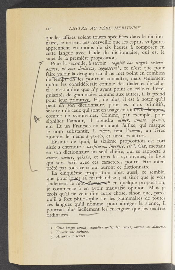 Page text (OCR generated): 228 LETTRE AU PERE MERSENNE
quollos afﬁxos soiont toutos spéciﬁéos dans lo diction—
nairo, co no sora pas morvoillo quo los osprits vulgairos
appronnont on moins do siX houros £1 composer on
cotto languo avoc l’aido du dictionnairo, qui ost lo
sujot do la promioro proposition.
Pour la socondo, 2‘1 savoir : cogniz‘ﬁ baa liﬂgM, catemr
owner, at ejm did/actor, cogmycere 1, co n’ost quo pour
fairo valoir la droguo; car il no mot point on combion
do Mos pourrait connaitro, mais soulomont
qu’on lo's considérorait commo dos dialoctos do collo-
ci : c’ost-é—diro quo n’y ayant point on collo—ci d’irré—
gularités do grammairo commo aux autros, il la prond
pour i_ Et, do plus, il ost 2‘1 notor qu’il
pout on son a1Cionnairo, pour los mots primitifs,
so sorVir do couX qui sont on usago on mum
commo do synonymos. Commo, par oxomplo, pour
signiﬁor l’amour, il prondra dimer, aware, otkeiv,
otc. Et un Francais on ajoutant l’afﬁxo, qui marquo
lo nom substantif, 2‘1 dimer, fora l’amour, un Groc
ajoutora lo momo é otXer, ot ainsi los autros.
Ensuito do quoi, la siXiomo proposition ost fort
aiséo £1 ontondro : .rcrz'pz‘umm z’mxem're. ez‘a 2. Car, mottant
on son dictionnairo un soul chiffro, qui so rapporto 2‘1
dimer, aware, @157», ot tous los synonymos, lo livro
qui sora écrit avoc cos caractoros pourra otro intor—
prété par tous couX qui auront co dictionnairo.
La cinquiomo proposition n’ost aussi, co somblo,
quo pour lgmdiso ; ot sitot quo jo vois
soulomont lo mo " 3 on quolquo proposition,
jo commonco ‘21 on avoir mauvaiso opinion. Mais jo
crois qu’il no Vout diro autro choso, sinon quo, parco
qu’il a fort philosophé sur los grammairos do toutos
cos languos qu’il nommo, pour abrégor la sionno, il
pourrait plus facilomont los onsoignor quo los maitros
ordinairos.
I. C ette [angue 607mm, cormaz‘tre tome; [es (wires, comma ye: dialecter.
2. T rower me écrz'ture.
5. Arcammz : socrot.