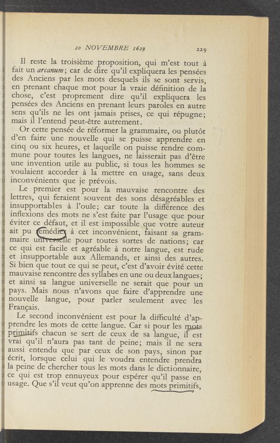 Page text (OCR generated): -"‘,',': _~ .,.' ‘.- .
mulwmr «twain, {h2- ”00+: r' ’ » ‘ ‘
20 NOVEMBRE I629 229
ll reste la troisieme proposition, qui m’est tout a
fait un armmmz; car do dire qu’il expliquera les pensées
dos Anciens par les mots desquels ils so sont serVis,
en prenant chaque mot pour la vraie deﬁnition do la
chose, c’est proprement dire qu’il expliquera les
pensées dos Anciens en prenant leurs paroles en autre
sens qu’ils no les ont jamais prises, ce qui répugne;
mais il l’entend peut—étre autrement.
Or Cette pensee de re’formerla grammaire, ou plutot
d’en faire une nouvelle qui se puisse apprendre on
cinq ou six heures, et laquelle on puisse rendre com-
mune pour toutes les langues, ne laisserait pas d’étre
une invention utile au public, si tous les hommes se
voulaient accorder a la mettre on usage, sans deuX
inconvénients que je prévois. 4
Le premier est pour la mauvaise rencontre des
lettres, qui feraient souvent dos sons désagréables et
j insupportables a l’oui'e; car toute la difference dos
inﬂeXions des mots no s’est faite par l’usage que pour
éViter ce défaut, et il eSt impossible que votre auteur
ait pu eméd' a cot inconvenient, faisant sa gram—
maire un' ' e pour toutes sortos de nations; car
ce qui est facile et agréable a notre langue, est rude
i et insupportable auX Allemands, et ainsi des autres. ‘
Si bion que tout ce qui se peut, c’est d’avoir éVité cette '
f3 mauvaise rencontre dessyllabes en une ou deuX langues;
1; et ainsi sa langue universelle ne serait que pour un
pays. ‘Mais nous n’avons que faire d’apprendre une
nouvelle languo, pour parlor seulement avec les
Francais.
Le second inconvenient est pour la difﬁculté d’ap—
prendre les mots de cette langue. Car si pour les mts
' pgmitifs chacun so sort do ceuX de sa langue, il est
’ vrai qu’il n’aura pas tant de peine; mais ilne sera
aussi entendu que par ceuX de son pays, sinon par
7 écrit, lorsque celui qui le voudra entendre prendra
la peine do cherchor tous les mots dans le dictionnaire,
ce qui est trop ennuyeuX pour espérer qu’il passe en
;_ usage. Que s ll veut qu on apprenne dos r’nots primitifs,
w