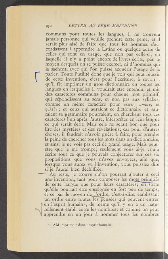 Page text (OCR generated): 230 LETTRE AU PERE MERSENNE
communs pour toutes 1es langues, 11 ne trouvera
jamais personne qui veu111e prendre cette pe1ne; et 11
serait plus a1sé de faire que tous 1es hommes s ’ac—
cordassent a apprendre la Latine ou quelque autre de
ce11es qui sont en usage, que non pas ce11e— Ci, en
laquelle 11 11’ y a point encore de 11vres écrits, par le
moyen desquels on se pu1sse exercer, n1 (1’ hommes qu1
1a sachent, avec qui 1’0n pu1sse acquér1r1’usage de la
parler. Toute 1’ ut111té done que je V018 qu1 peut réussir
de cette 1nvent1on, c ’est pour 1’écriture, a sav01r
qu ’11 fit 1mpr1mer un gros dictionnaire e11 toutes 1es
langues e11 1esque11es 11 voudrait étre entendu, et mit
des caracteres communs pour Chaque m0t pr1m1t1f,
qu1 re’pondissent au sens, et non pas aux Syllabes,
comme un meme caractere pour dimer, aware, et
cpMew , et ceuX qui aura1ent ce d1ct10nna1re et sau—
raient sa grammaire pourraient, en Cherchant tous ces
caracteres 1’un apres 1’autre, interpreter e11 1eur langue
ce qui sera1t écr1t. Ma1s cela ne sera1t bon que pour
11re des mysteres et des revelations; car pour d’autres
choses, 11 faudrait 11’ avoir guere a faire, pour prendre
1a peine de chercher tous 1es mots dans un d1ctionnaire,
et a1nsi je ne V018 pas ceci de grand usage. Mais peut-—
étre que je me trompe; seulement V0us a1—je voulu
écrire tout ce que je pouvais conjecturer sur ces six.
propositions que V0us m’avez envoyées, aﬁn que,
lorsque V0us aurez vu 1’1nvent10n, V0us pu1ss1ez dire
s1 je 1’aura1 bien déchiHrée.
“M Au reste, je trouve qu’ 0n pourrait ajouter a ceci
5&amp;1
1.11»=“‘"’""“
«gram-1.; rm. WW
une invention, tant pour composer 1es mmtifs
de cette langue que pour 1eurs caracteres; en sorte
qu’elle pourrait étre enseignée en fort peu de temps,
et ce par le moyen ,c’est— a— dire, établissant
un ordre entre toutes 1es pensees qui peuvent entrer
en 1’esprit humain 1, de meme qu ’11 y en a un natu—
rellement établi entre 1es nombres; et comme 0n peut
apprendre en un jour a nommer tous 1es nombres
I." AM imprime : dans l’esprit humain.