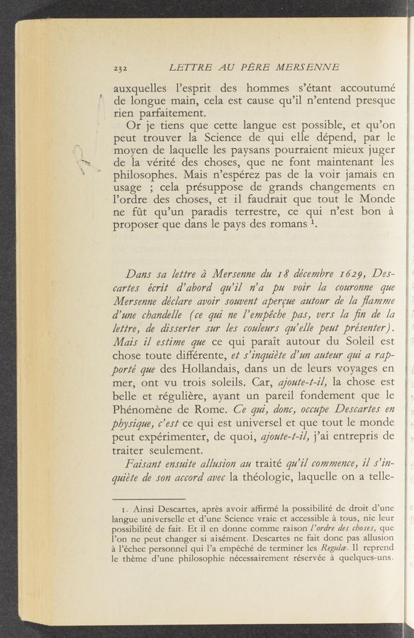 Page text (OCR generated): 252 LETTRE AU PERE MERSENNE
auxquelles l’esprit des hommes s’étant accoutumé
de longue main, cela est cause qu ’11 n ’entend presque
rien parfaiternent.
Or 1e tiens que cette langue est possible, et qu’ on
peut trouver la Science de qui elle depend, par le
moyen de laquelle les paysans pourraient mieuX juger
de la ve’rité des choses, que ne font maintenant 1es
philosophes. Mais n ’espérez pas de la voir 1amais en
usage ; cela presuppose de grands changernents en
l’ordre des choses, et 11 faudrait que tout le Monde
ne fut qu ’un paradis terrestre, ce qui n’est bon a
proposer que dans le pays des romans 1. '
04723 M [62776 4‘ 2146721672726 6122 16’ 61666772676 1629, D65-
667661 66726 62’ ’6126762’ qu’i/ 72’62 pa 6027 [6 66227072726 9776
[14671672726 6166/6276 626027" J‘Oﬂveﬂf 6119676726 622266277" 6’6 [6 ﬂa7727726
d’u726 6196272616116 (664222 726 I ’6772196‘6/26 pay, 667": [62 ﬁ72 616 [a
[66676, 616 6725567667” .1727" [65 6672/6277”; qu’6/l6 106226 12977611672667").
M421 2/ 65227726 q726 ce qui parait autour du Soleil est
chose toute différente, 62‘ 1’2'72q272'6‘2‘6 612272 62776727" qui 6 mp-
porz‘e’ gm des Hollandais, dans un de leurs V-Oyages en
mer, ontvu trois soleils. Car,‘ 62/62/6622], 1a chose est
belle et réguliere, ayant un pareil fondement que le
Phénornéne de Rome. C6 9222', d6726, 066211196 [361667265 672
ply/526726, 6’612‘ ce qui est universel et que tout le monde
peut experimenter, de quoi, @6222‘6—6—2'1, 1’ai entrepris de
traiter seulement.
F6754”! 672522266 62/[7252'072 6222 traité 92/27 6677277267266, 2/ 5’272—
9222666 616 5672 .6266076’ 6666 la théologie, laquelle on a telle—
I. Ainsi Descartes, apres avoir afﬁrmé 1a possibilité de droit d’une
langue universelle et (1’ une Science vraie et accessible a tous, nie leur
possibilité de fait. Et 11 en donne comme raison 1’ ordre 6’65 6120561 que
l’on ne peut changer si aisément. Descartes ne fait donc pas allusion
a 1’ échec personnel qui 1’ a empeché de terminer 1es Raga/66. 11 reprend
1e theme (1’ une philosophie nécessairement réservée a quelques- -uns.