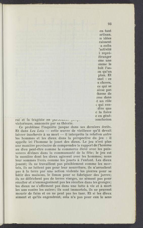 Page text (OCR generated): 93
en tant
artisan.
3s idées
raissent
' a enﬁn
’activité
i repre-
étrang'er
[me une
)mme 1e
iuit l’as-
on qu’un
plan. Et
nnel : ce
2s choses,
ce qui se
.ai-sse pas
:hasse de
1886 dans
lt un role
1 qui ren-
dire que
c la force
__ a p e en géné-
ral et la tragédie en Phl‘cl‘vuhu‘ Jami- . conclusion
Victorieuse, annoncée par sa théorie.
Ce probleme l’inquiete jusque dans ses derni'ers écrit-s.
Et dans Les Lois ——- 'ce‘tte oeuvre de Vieillesrsle qu’il devait
laisser inachevée a sa mort —- i1 interpret'e la relation entre
les homme-s et les dieux dans la perspective du jeu : i1
appelle ici l’homme 1e jouet des di'eux. Le jeu n’est plus
une maniere provisoire de comprendre le rapport de l’homme
au dieu peut-étre comme l'e commerce élevé avec les puis—
sances divines dans la communauté de la fete; 1e jeu est
la maniére dont les dieux agissent avec les hommes; nous
leur sommes livrézs comme lses jouets a l’enfant. Les dieux
jouent; ils ne travaillent pas péniblement comme les mor-
tels, ils ne luttent pas pour leur nourriture, ils n’arrachent
pas a la terre par une action Violente l'es pierres pour se
batir des maisons, le limon pour se fabriquer des jarres;
ils ne défrichen't pas de terres Vierges, ne sem'ent pas pour
récolter et n’emmagasinent pas les récoltes dans les granges;
les dieux ne s’aﬁirment pas dans une lutte a Vile. et a mort
les uns contre les autres; ils sont immortels, ils ne peuvent
mrourir de faim et on ne peut pas les tuer. ‘Et si les dieux
aim'ent et qu’ils engendrent, cela n’a pas pour eux 1e sens