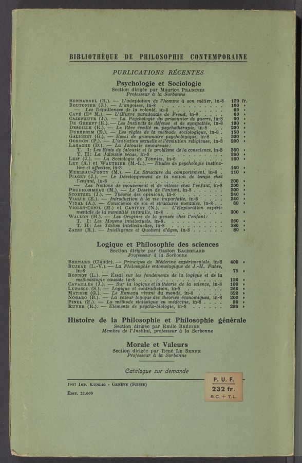 Page text (OCR generated): BIBLIOTHEQUE DE PHILOSOPHIE C0NTEMP0BAINEJL
PUBLICATIONS RECENTES
Psychologie et Sociologie
Section dirigée par Maurice PRADINES
Professeur a la Sorbonne
‘ BONNARDEL (R.) —— L’adaptation de l’homme a son métier, in-8
BOUTONIER (J..) —- L’angoisse, in-8 . . . . . . .
—— Les De‘faillances de la volonté, in-8 .
CAVE (Dr M..) -— L’CEucre paradoxale de Freud, 111-8 . .
CAZENEUVE (J). -- La Psychologie du prisonnier de guerre, in-8
DE GREEFF (E. ). -— Les Instincts de defense et de sympathie, 111-8
DESOILLE (R..) —- Le Réve éveillé en psychothérapie, in-8 . .
DURKHEIM (EH) -— Les régles de la méthode sociologique, in-8.
GALICHET (G.). —— Essai de grammaire psychologique, in-8
GORDON (P. ). —- L’initiation sexuelle et l’e’volution religieuse, in-8
LAGACHE (D..) —— La Jalousie amoureuse:1
T. I: Les Etats de jalousie et le probtéme de la. conscience, in-8
T. II: La Jalousie vécue, in-8 . . . . . . . . .,
~ LEIF (J. ). —— La Sociologie de Tonnies, ill-8
LEY (A.) et WAUTHIER (M. -L..) —— Etudes de psychologoie instinc-
tive et aﬁective, in-8 . .
MERLEAU-PONTY (M..) —— La Structure du comportement, in—8 .
PIAGET (J. ). -—-— Le De’veloppement de la notion de temps chez
l’enfant, in-8 . .
-—- Les Notions de mouvement et de vitesse chez l’enfant in-8
PBUDHOMMEAU (M..) -— Le Dessin de l'enfant, 111-8
STOETZEL (J. ). -— Théorie des opinions,1 in-8
VIALLE (E). —— Introduction 11 la vie imparfaite, in~8 .
VIDAL (A.). —— Conscience de soi et structures mentales. in—8. .
VIOLET-CONIL (M.) et CANIVET (N). -—- L’Exptoration experi-
mentale de la mentalite’ infantile,1 in-8 . .
WALLON (H..) -—-— Les Origines de la. pensée chez l’enfant:
T. I: Les Moyens intellectuels, in-8. . . . . . .
T. II: Les Tdches intellectuelles, in-8 . .
ZAzzo (R.). —- Intelligence et Quotient d’dges, in~8 .
Logique et Philosophie des sciences
Section dirigee par Gaston BACHELARD
Professeur a la Sorbonne
BERNARD (Claude). —-— Principes de Médecine expérimentale, in-8 400
BU1EA8U (L. -V.). ——- La Philosophie entomologique de J. -H. Fabre, 75
111- 7 ~
BONNOT (L.). —-—- 'Essai sur les fondements de la logique et de la
me’thodologie causale iii-8 . ‘ 120
CAVAILLES (J. ). -— Sur la logique etla théorie de la science, in—8 100
LUPASCO (8..) — Logique et contradiction, in-8 . . . . . 260
MATISSE ((3.). -—- Le Rameau vivant du monde, ill-8 . 320
NOGABO (B.). —— La valeur logique des theories économiques, 111-8 200
PINEL (E. ). —- La méthode statistique en médecine, in-8 . . . 80"
RUYER (R..) — Elements de psycho-biologic, ill-8 . . . - . . . 280
,Histoire de la Philosophie et Philosophie générale
Section dirigee par Emile BREHIER
Membre de 1’ Institut, professeur a la Sorbonne
Morale et Valeurs
Section dirigée par Rene LE SENNE
Professeur a la Sorbonne
Catalogue sur demande A
1947 IMP. KUch - GENEVE (SUISSE)
Enm 21.609