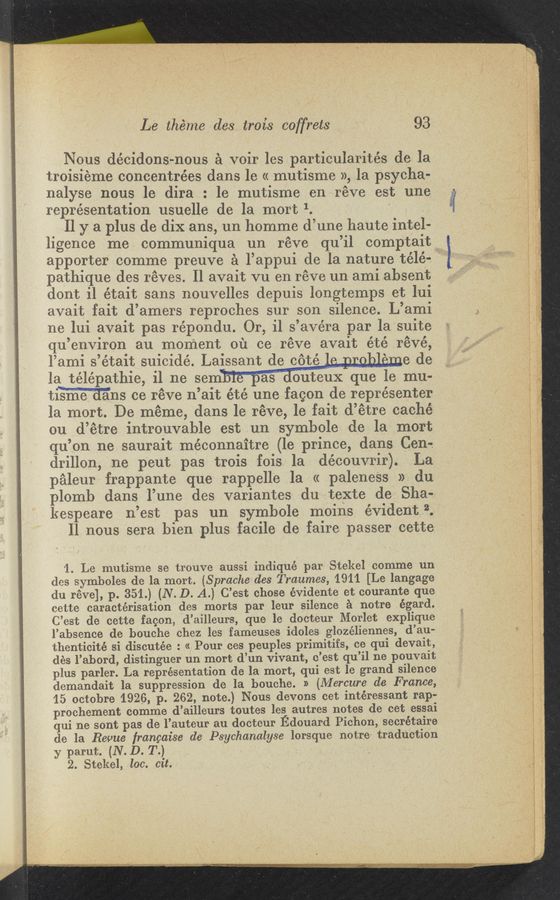 Page text (OCR generated): Le théme des trois coffrets ' 93
Nous décidons-nous a voir les particularités de la
troisieme concentrées dans le « mutisme », la psycha-
nalyse nous 1e dira : 1e mutisme en reve est une
representation usuelle de la mort 1. ‘ .
. 11 y a plus de dix ans, un homme d’une haute intel-
ligence me communiqua un réve qu’il comptait»
apporter comme preuve a l’appui de la nature télés
pathique des réves. ll avait vu en réve un ami absent
dont i1 était sans nouvelles depuis longtemps e1; l-ui
avait fait d’amers reproches sur son silence. L’ami
ne lui avait pas répondu. Or, il s’ave’ra par la suite
qu’environ au moment 0131 cc réve avait été révé,
l’ami s’était suicide. Laissant de coté ‘ e de
la telepathic, il ne sem as outeuX que le mu-
timns ce réve n’ait é’cé une facon de représenter
la mort. De méme, dans le réve, 1e fait d’étre cache"
ou d’étre introuvable est un symbole de la mort
qu’on ne saurait méconnaitre (le prince, dans Cen-e
drillon, ne p’eut pas trois fois la découvrir). La
paleur frappante que rappelle la (c paleneSs »- du
plomb dans ’l’une des variantes du texte de Sha-e.
kespeare n’est pas un symbole moins evident 2.
ll nous sera bien plus facile de faire passer cette
’1. Le mutisme se trouve aussi indiqu-é par Stekel comme un
(les symboles de la mort. (Sprache des Traumes, 1911 [Le langage
du réve], p. 351.) (N. D. A.) C’est chose évidente et courante que
cette caractérisation des morts par leur silence a notre égard.
C’est de cette facon, ‘d’ailleurs, que le docteur Morlet explique
l’absence de bouche chez les fameuses idoles glozéliennes, d’au-
thenticité si discutée : « Pour ces peuples primitifs, ce qui devait,
dés l’abord, distinguer un mort d’un vivant, c’est qu’il ne pouvait
plus parler. La representation (13 la mort, qui est le grand silence
demandait la suppression de la bouche. » (Afercure de France,
’15, octobre 1926, p. 262, note.) Nous devons cet intéressant rap-
prochement comme d’ailleurs toutes les autres notes de cet essai
qui ne sont pas de l’auteur au docteur Edouard Pichon, secrétaire
de la Revue frangaise dc Psychanalyse lorsque notre’ traduction
y parut. (N. D. T.) . ‘ -
2. Stekel, loo. cit-